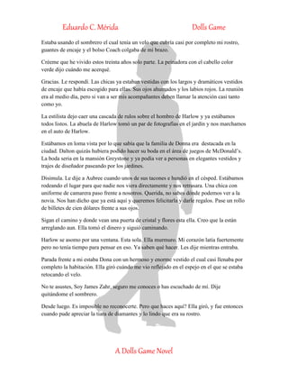 Eduardo C. Mérida Dolls Game
A Dolls Game Novel
Estaba usando el sombrero el cual tenía un velo que cubría casi por completo mi rostro,
guantes de encaje y el bolso Coach colgaba de mi brazo.
Créeme que he vivido estos treinta años solo parte. La peinadora con el cabello color
verde dijo cuándo me acerqué.
Gracias. Le respondí. Las chicas ya estaban vestidas con los largos y dramáticos vestidos
de encaje que había escogido para ellas. Sus ojos ahumados y los labios rojos. La reunión
era al medio día, pero si van a ser mis acompañantes deben llamar la atención casi tanto
como yo.
La estilista dejo caer una cascada de rulos sobre el hombro de Harlow y ya estábamos
todos listos. La abuela de Harlow tomó un par de fotografías en el jardín y nos marchamos
en el auto de Harlow.
Estábamos en loma vista por lo que sabía que la familia de Donna era destacada en la
ciudad. Dalton quizás hubiera podido hacer su boda en el área de juegos de McDonald’s.
La boda seria en la mansión Greystone y ya podía ver a personas en elegantes vestidos y
trajes de diseñador paseando por los jardines.
Disimula. Le dije a Aubree cuando unos de sus tacones e hundió en el césped. Estábamos
rodeando el lugar para que nadie nos viera directamente y nos retrasara. Una chica con
uniforme de camarera paso frente a nosotros. Querida, no sabes dónde podemos ver a la
novia. Nos han dicho que ya está aquí y queremos felicitarla y darle regalos. Pase un rollo
de billetes de cien dólares frente a sus ojos.
Sigan el camino y donde vean una puerta de cristal y flores esta ella. Creo que la están
arreglando aun. Ella tomó el dinero y siguió caminando.
Harlow se asomo por una ventana. Esta sola. Ella murmuro. Mi corazón latía fuertemente
pero no tenía tiempo para pensar en eso. Ya saben qué hacer. Les dije mientras entraba.
Parada frente a mi estaba Dona con un hermoso y enorme vestido el cual casi llenaba por
completo la habitación. Ella giró cuándo me vio reflejado en el espejo en el que se estaba
retocando el velo.
No te asustes, Soy James Zahr, seguro me conoces o has escuchado de mí. Dije
quitándome el sombrero.
Desde luego. Es imposible no reconocerte. Pero que haces aquí? Ella giró, y fue entonces
cuando pude apreciar la tiara de diamantes y lo lindo que era su rostro.
 