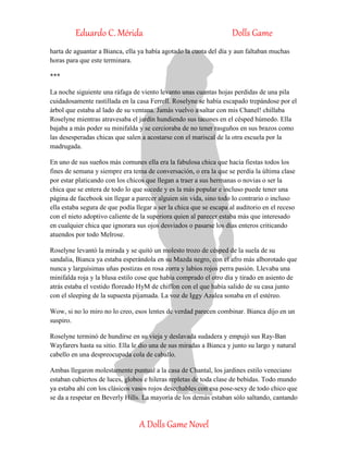 Eduardo C. Mérida Dolls Game
A Dolls Game Novel
harta de aguantar a Bianca, ella ya había agotado la cuota del día y aun faltaban muchas
horas para que este terminara.
***
La noche siguiente una ráfaga de viento levanto unas cuantas hojas perdidas de una pila
cuidadosamente rastillada en la casa Ferrell. Roselyne se había escapado trepándose por el
árbol que estaba al lado de su ventana. Jamás vuelvo a saltar con mis Chanel! chillaba
Roselyne mientras atravesaba el jardín hundiendo sus tacones en el césped húmedo. Ella
bajaba a más poder su minifalda y se cercioraba de no tener rasguños en sus brazos como
las desesperadas chicas que salen a acostarse con el mariscal de la otra escuela por la
madrugada.
En uno de sus sueños más comunes ella era la fabulosa chica que hacia fiestas todos los
fines de semana y siempre era tema de conversación, o era la que se perdía la última clase
por estar platicando con los chicos que llegan a traer a sus hermanas o novias o ser la
chica que se entera de todo lo que sucede y es la más popular e incluso puede tener una
página de facebook sin llegar a parecer alguien sin vida, sino todo lo contrario o incluso
ella estaba segura de que podía llegar a ser la chica que se escapa al auditorio en el receso
con el nieto adoptivo caliente de la superiora quien al parecer estaba más que interesado
en cualquier chica que ignorara sus ojos desviados o pasarse los días enteros criticando
atuendos por todo Melrose.
Roselyne levantó la mirada y se quitó un molesto trozo de césped de la suela de su
sandalia, Bianca ya estaba esperándola en su Mazda negro, con el afro más alborotado que
nunca y larguísimas uñas postizas en rosa zorra y labios rojos perra pasión. Llevaba una
minifalda roja y la blusa estilo cose que había comprado el otro día y tirado en asiento de
atrás estaba el vestido floreado HyM de chiffon con el que había salido de su casa junto
con el sleeping de la supuesta pijamada. La voz de Iggy Azalea sonaba en el estéreo.
Wow, si no lo miro no lo creo, esos lentes de verdad parecen combinar. Bianca dijo en un
suspiro.
Roselyne terminó de hundirse en su vieja y deslavada sudadera y empujó sus Ray-Ban
Wayfarers hasta su sitio. Ella le dio una de sus miradas a Bianca y junto su largo y natural
cabello en una despreocupada cola de caballo.
Ambas llegaron molestamente puntual a la casa de Chantal, los jardines estilo veneciano
estaban cubiertos de luces, globos e hileras repletas de toda clase de bebidas. Todo mundo
ya estaba ahí con los clásicos vasos rojos desechables con esa pose-sexy de todo chico que
se da a respetar en Beverly Hills. La mayoría de los demás estaban sólo saltando, cantando
 