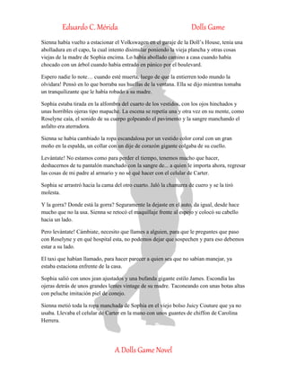 Eduardo C. Mérida Dolls Game
A Dolls Game Novel
Sienna había vuelto a estacionar el Volkswagen en el garaje de la Doll’s House, tenía una
abolladura en el capo, la cual intento disimular poniendo la vieja plancha y otras cosas
viejas de la madre de Sophia encima. Lo había abollado camino a casa cuando había
chocado con un árbol cuando había entrado en pánico por el boulevard.
Espero nadie lo note… cuando esté muerta, luego de que la entierren todo mundo la
olvidara! Pensó en lo que borraba sus huellas de la ventana. Ella se dijo mientras tomaba
un tranquilizante que le había robado a su madre.
Sophia estaba tirada en la alfombra del cuarto de los vestidos, con los ojos hinchados y
unas horribles ojeras tipo mapache. La escena se repetía una y otra vez en su mente, como
Roselyne caía, el sonido de su cuerpo golpeando el pavimento y la sangre manchando el
asfalto era aterradora.
Sienna se había cambiado la ropa escandalosa por un vestido color coral con un gran
moño en la espalda, un collar con un dije de corazón gigante colgaba de su cuello.
Levántate! No estamos como para perder el tiempo, tenemos mucho que hacer,
deshacernos de tu pantalón manchado con la sangre de... a quien le importa ahora, regresar
las cosas de mi padre al armario y no sé qué hacer con el celular de Carter.
Sophia se arrastró hacia la cama del otro cuarto. Jaló la chamarra de cuero y se la tiró
molesta.
Y la gorra? Donde está la gorra? Seguramente la dejaste en el auto, da igual, desde hace
mucho que no la usa. Sienna se retocó el maquillaje frente al espejo y colocó su cabello
hacia un lado.
Pero levántate! Cámbiate, necesito que llames a alguien, para que le preguntes que paso
con Roselyne y en qué hospital esta, no podemos dejar que sospechen y para eso debemos
estar a su lado.
El taxi que habían llamado, para hacer parecer a quien sea que no sabían manejar, ya
estaba estaciona enfrente de la casa.
Sophia salió con unos jean ajustados y una bufanda gigante estilo James. Escondía las
ojeras detrás de unos grandes lentes vintage de su madre. Taconeando con unas botas altas
con peluche imitación piel de conejo.
Sienna metió toda la ropa manchada de Sophia en el viejo bolso Juicy Couture que ya no
usaba. Llevaba el celular de Carter en la mano con unos guantes de chiffon de Carolina
Herrera.
 