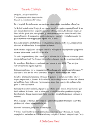 Eduardo C. Mérida Dolls Game
A Dolls Game Novel
Despertó! Roselyne Despertó!
Y pregunta por todos, luego te aviso
Cuando le permitan recibir visitas.
En el hospital, dos enfermeras, una mexicana y una asiática examinaban a Roselyne.
Se deslizó hasta la mitad debajo de sus cobijas y miró su espejo compacto Chanel. Sí, su
cara parecía de monstruo, los puntos de sutura sobre su mentón, los dos ojos negros, el
labio inferior gordo y de color púrpura, y los enormes moretones en su clavícula, iba a
tardar años antes de que pudiera usar tops de nuevo. -suspiró y cerró el compacto. No
podía esperar a ir de shopping para reparar todo el daño.
Sus padres entraron a la habitación con lágrimas de felicidad en los ojos, se acercaron a
abrazarla. Casi la asfixian de tantos besos y abrazos.
El Dr. Barraza inspeccionó los signos vitales de Roselyne en un computador que parecía
como si hubiera sido construido en los 60’s.
Te estás recuperando muy bien. Ahora que la inflamación se ha ido, no vemos que quede
ningún daño cerebral. Tus órganos internos lucen bastante bien. Es un verdadero milagro.
Es un milagro. Dijo Leonora caminando para pararse al lado del Dr. Y de sus ojos
volvieron a brotar algunas lágrimas.
Estábamos enfermos por la preocupación, Me enfurece saber que alguien te hizo esto. Y
que todavía anda por ahí con la conciencia tranquila. Refunfuñaba el Sr. Ferrell.
Roselyne estaba completamente extrañada de que esto le hubiera sucedido a ella. Se
seguía preguntando si, después de dormirse de nuevo, despertaría en su cama con sábanas
de las Chicas Super poderosas. Hermosa como antes, lista para otro día en la escuela o
pasar la tarde de compras.
Pero algo la asustaba aún más, algo en lo que ella no quería pensar. Era el mensaje que
había recibido de Carter, como lo había visto, o creyó haber visto parado en el parque.
Pero la prueba de que si ese mensaje había existido o no se había destruido junto con su
teléfono.
Dios, su cuerpo se paralizó. El vestido de seguro había quedado totalmente inservible,
pérdida total, ella no había podido lucirlo.
El doctor Barraza se giró y tosió en una esquina.
Y lo más escalofriante, la silueta de mujer acercándose a toda velocidad, sin piedad,
empujándola hacia el vacio. Ella se sentía muy estúpida. Ella había imaginado que Carter
 