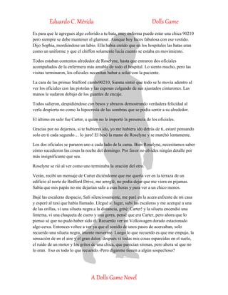 Eduardo C. Mérida Dolls Game
A Dolls Game Novel
Es para que le agregues algo colorido a tu bata, muy enferma puede estar una chica 90210
pero siempre se debe mantener el glamour. Aunque hoy luces fabulosa con ese vestido.
Dijo Sophia, mordiéndose un labio. Ella había creído que en los hospitales las batas eran
como un uniforme y que el chiffon solamente lucia cuento se estaba en movimiento.
Todos estaban contentos alrededor de Roselyne, hasta que entraron dos oficiales
acompañados de la enfermera más amable de todo el hospital. Lo siento mucho, pero las
visitas terminaron, los oficiales necesitan habar a solas con la paciente.
La cara de las primas Stafford cambi90210, Sienna sintió que todo se le movía adentro al
ver los oficiales con las pistolas y las esposas colgando de sus ajustados cinturones. Las
manos le sudaron debajo de los guantes de encaje.
Todos salieron, despidiéndose con besos y abrazos demostrando verdadera felicidad al
verla despierta no como la hipocresía de las sombras que se podía sentir a su alrededor.
El último en salir fue Carter, a quien no le importó la presencia de los oficiales.
Gracias por no dejarnos, si te hubieras ido, yo me hubiera ido detrás de ti, estaré pensando
solo en ti cada segundo… lo juro! El besó la mano de Roselyne y se marchó lentamente.
Los dos oficiales se pararon uno a cada lado de la cama. Bien Roselyne, necesitamos saber
cómo sucedieron las cosas la noche del domingo. Por favor no olvides ningún detalle por
más insignificante que sea.
Roselyne se rió al ver como uno terminaba la oración del otro.
Verán, recibí un mensaje de Carter diciéndome que me quería ver en la terraza de un
edificio al norte de Bedford Drive, me arreglé, no podía dejar que me viera en pijamas.
Sabía que mis papás no me dejarían salir a esas horas y para ver a un chico menos.
Bajé las escaleras despacio, Salí silenciosamente, me paré en la acera enfrente de mi casa
y esperé al taxi que había llamado. Llegué al lugar, subí las escaleras y me acerqué a una
de las orillas, vi una silueta negra a la distancia, grité: Carter! y la silueta encendió una
linterna, vi una chaqueta de cuero y una gorra, pensé que era Carter, pero ahora que lo
pienso sé que no pudo haber sido él. Recuerdo ver un Volkswagen dorado estacionado
algo cerca. Entonces voltee a ver ya que el sonido de unos pasos de acercaban, solo
recuerdo una silueta negra, intente moverme. Luego lo que recuerdo es que me empujo, la
sensación de en el aire y el gran dolor, después vi todas mis cosas esparcidas en el suelo,
el ruido de un motor y los gritos de una chica, que parecían sirenas, pero ahora sé que no
lo eran. Eso es todo lo que recuerdo.-Pero díganme tienen a algún sospechoso?
 