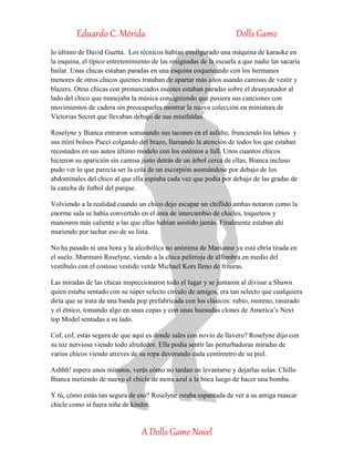 Eduardo C. Mérida Dolls Game
A Dolls Game Novel
lo último de David Guetta. Los técnicos habían configurado una máquina de karaoke en
la esquina, el típico entretenimiento de las resignadas de la escuela a que nadie las sacaría
bailar. Unas chicas estaban paradas en una esquina coqueteando con los hermanos
menores de otros chicos quienes trataban de apartar más años usando camisas de vestir y
blazers. Otras chicas con pronunciados escotes estaban paradas sobre el desayunador al
lado del chico que manejaba la música consiguiendo que pusiera sus canciones con
movimientos de cadera sin preocuparles mostrar la nueva colección en miniatura de
Victorias Secret que llevaban debajo de sus minifaldas.
Roselyne y Bianca entraron somatando sus tacones en el asfalto, frunciendo los labios y
sus mini bolsos Pucci colgando del brazo, llamando la atención de todos los que estaban
recostados en sus autos último modelo con los estéreos a full. Unos cuantos chicos
hicieron su aparición sin camisa justo detrás de un árbol cerca de ellas, Bianca incluso
pudo ver lo que parecía ser la cola de un escorpión asomándose por debajo de los
abdominales del chico al que ella espiaba cada vez que podía por debajo de las gradas de
la cancha de futbol del parque.
Volviendo a la realidad cuando un chico dejo escapar un chiflido ambas notaron como la
enorme sala se había convertido en el área de intercambio de chicles, toqueteos y
manoseos más caliente a las que ellas habían asistido jamás. Finalmente estaban ahí
muriendo por tachar eso de su lista.
No ha pasado ni una hora y la alcohólica no anónima de Marianne ya está ebria tirada en
el suelo. Murmuró Roselyne, viendo a la chica pelirroja de alfombra en medio del
vestíbulo con el costoso vestido verde Michael Kors lleno de frituras.
Las miradas de las chicas inspeccionaron todo el lugar y se juntaron al divisar a Shawn
quien estaba sentado con su súper selecto círculo de amigos, era tan selecto que cualquiera
diría que se trata de una banda pop prefabricada con los clásicos: rubio, moreno, rasurado
y el étnico, tomando algo en unas copas y con unas huesudas clones de America’s Next
top Model sentadas a su lado.
Cof, cof, estás segura de que aquí es donde sales con novio de llavero? Roselyne dijo con
su toz nerviosa viendo todo alrededor. Ella podía sentir las perturbadoras miradas de
varios chicos viendo atreves de su ropa devorando cada centímetro de su piel.
Ashhh! espera unos minutos, verás cómo no tardan en levantarse y dejarlas solas. Chillo
Bianca metiendo de nuevo el chicle de mora azul a la boca luego de hacer una bomba.
Y tú, cómo estás tan segura de eso? Roselyne estaba espantada de ver a su amiga mascar
chicle como si fuera niña de kínder.
 