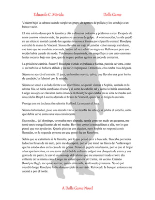 Eduardo C. Mérida Dolls Game
A Dolls Game Novel
Vincent bajó la cabeza cuando surgió un grupo de agentes de policía y los condujo a un
banco vacío.
El aire estaba denso por la tensión y olía a diversas colonias y perfumes caros. Después de
unos cuantos minutos más, las puertas se cerraron de golpe. A continuación, la sala quedó
en un silencio mortal cuándo los agentes trajeron a Sienna por el pasillo central. Roselyne
estrechó la mano de Vincent. Sienna llevaba un traje de prisión color naranja estridente,
ese tono que no combina con nada, bueno tal vez solo con negro en Halloween pero eso
recién había pasado de moda. Totalmente despeinada, sin maquillaje y con unos enormes
lentes oscuros bajo sus ojos, que de seguro pedían agritos un poco de corrector.
La prisión te cambia. Susurró Roselyne viendo extrañada a Sienna, parecía ser otra, como
si su barbilla se hubiera afilado y su nariz respingado. Demonios, ella estaba más delgada.
Sienna se acercó al estrado. El juez, un hombre severo, calvo, que llevaba una gran barba
de candado, la fulminó con la mirada.
Sienna se sentó a su lado frente a un micrófono, se quedó viendo a Sophia, sentada en la
última fila, se había cambiado el tono y el corte de cabello tal y como lo había anunciado.
Luego sus ojos se clavaron como imanes en Roselyne que estaba en su silla de ruedas con
una colcha Ralph Lauren aferrada al brazo de Vincent, quien no le dirigía la mirada.
Prosiga con su declaración señorita Stafford. Le ordenó el Juez.
Sienna tartamudeó, puso una mirada vacía, se mordía las uñas y se jalaba el cabello, sabía
que debía verse como una loca convincente.
Esa noche... del domingo, yo estaba muy alterada, sentía como un nudo en garganta, me
tomé unos tranquilizantes de mi madre. He visto como la tranquilizan a ella, por lo que
pensé que me ayudarían. Quería platicar con alguien, pero Sophia no respondía mis
llamadas, en la segunda persona en que pensé fue en Roselyne.
Sabía que se extrañaría si la llamaba, por lo que pensé en ir a buscarla. Buscaba por todos
lados las llaves de mi auto, pero me desesperé, por lo que tomé las llaves del Volkswagen
que ha estado años en la casa de mi prima. Pensé en jugarle una broma, por lo que al llegar
a los apartamentos, en una rama del árbol de enfrente colgué una chaqueta de cuero y una
gorra de mi padre, le envié un mensaje del celular que me encontré tirado el otro día
enfrente de la misma casa. Luego me enteré que era de Carter, mi vecino. Cuando
Roselyne llegó, me quise acercar, quería abrazarla, sentí sueño y mareos. No sé qué
sucedió luego Roselyne había desaparecido de mi vista. Retrocedí, la busqué, entonces me
asomé a por el borde.
 