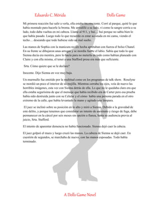 Eduardo C. Mérida Dolls Game
A Dolls Game Novel
Mi primera reacción fue salir a verla, ella estaba inconsciente. Corrí al parque, quité lo que
había montado para hacerle la broma. Me arrodillé a su lado, vi como la sangre corría a su
lado, todo daba vueltas en mi cabeza. Llame al 911, y hui… hui porque no sabía bien lo
que había pasado. Luego todo lo que recuerdo es estar acostada en mi cama, viendo el
techo… deseando que todo hubiese sido un mal sueño.
Las manos de Sophia con la manicura recién hecha apretaban con fuerza el bolso Chanel.
En su frente se dibujaron unas arrugas y se mordía fuerte el labio. Sabía que todo lo que
Sienna decía era mentira, pero lo hacía para no meterla en todo como habían planeado con
Claire y con ella misma, el tener a una Stafford presa era más que suficiente.
Srta. Cómo quiere que se le declare?
Inocente. Dijo Sienna en voz muy baja.
Un murmullo fue emitido por la multitud como en los programas de talk show. Roselyne
se mordió un poco el interior de su mejilla. Mientras cerraba los ojos, veía de nuevo las
horribles imágenes, esta vez con Sienna detrás de ella. Lo que no le quedaba claro era que
ella estaba segurísima de que el mensaje que había recibido era de Carter pero esa prueba
había sido destruida junto con su Celular y el cómo había una persona parada en el otro
extremo de la calle, que había levantado la mano y agitado una lámpara.
El juez se inclinó sobre su posición en lo alto y miró a Sienna. Debido a la gravedad de
este delito, y porque tenemos que considerar un intento de asesinato y riesgo de fuga, debe
permanecer en la cárcel por seis meses sin opción a fianza, hasta su audiencia previa al
juicio, Srta. Stafford.
El intento de aparentar demencia no había funcionado. Sienna dejó caer la cabeza.
El juez golpeó el mazo y luego cruzó las manos. La cabeza de Sienna se dejó caer. En
cuestión de segundos, se marchaba de nuevo, con las manos esposadas. Todo había
terminado.
 