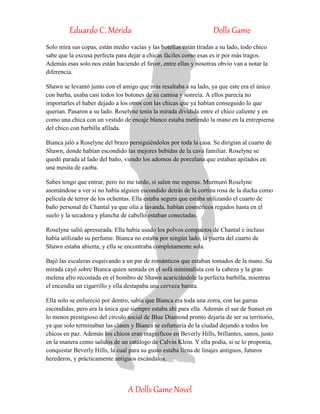 Eduardo C. Mérida Dolls Game
A Dolls Game Novel
Solo mira sus copas, están medio vacías y las botellas están tiradas a su lado, todo chico
sabe que la excusa perfecta para dejar a chicas fáciles como esas es ir por más tragos.
Además esas solo nos están haciendo el favor, entre ellas y nosotras obvio van a notar la
diferencia.
Shawn se levantó junto con el amigo que más resaltaba a su lado, ya que este era el único
con barba, usaba casi todos los botones de su camisa y sonreía. A ellos parecía no
importarles el haber dejado a los otros con las chicas que ya habían conseguido lo que
querían. Pasaron a su lado. Roselyne tenía la mirada dividida entre el chico caliente y en
como una chica con un vestido de encaje blanco estaba metiendo la mano en la entrepierna
del chico con barbilla afilada.
Bianca jaló a Roselyne del brazo persiguiéndolos por toda la casa. Se dirigían al cuarto de
Shawn, donde habían escondido las mejores bebidas de la cava familiar. Roselyne se
quedó parada al lado del baño, viendo los adornos de porcelana que estaban apilados en
una mesita de caoba.
Sabes tengo que entrar, pero no me tardo, si salen me esperas. Murmuró Roselyne
asomándose a ver si no había alguien escondido detrás de la cortina rosa de la ducha como
película de terror de los ochentas. Ella estaba segura que estaba utilizando el cuarto de
baño personal de Chantal ya que olía a lavanda, habían cosméticos regados hasta en el
suelo y la secadora y plancha de cabello estaban conectadas.
Roselyne salió apresurada. Ella había usado los polvos compactos de Chantal e incluso
había utilizado su perfume. Bianca no estaba por ningún lado, la puerta del cuarto de
Shawn estaba abierta, y ella se encontraba completamente sola.
Bajó las escaleras esquivando a un par de románticos que estaban tomados de la mano. Su
mirada cayó sobre Bianca quien sentada en el sofá minimalista con la cabeza y la gran
melena afro recostada en el hombro de Shawn acariciándole la perfecta barbilla, mientras
el encendía un cigarrillo y ella destapaba una cerveza barata.
Ella solo se enfureció por dentro, sabía que Bianca era toda una zorra, con las garras
escondidas, pero era la única que siempre estaba ahí para ella. Además el sur de Sunset en
lo menos prestigioso del círculo social de Blue Diamond pronto dejaría de ser su territorio,
ya que solo terminaban las clases y Bianca se esfumaría de la ciudad dejando a todos los
chicos en paz. Además los chicos eran magníficos en Beverly Hills, brillantes, sanos, justo
en la manera como salidos de un catálogo de Calvin Klein. Y ella podía, si se lo proponía,
conquistar Beverly Hills, la cual para su gusto estaba llena de linajes antiguos, futuros
herederos, y prácticamente antiguos escándalos.
 