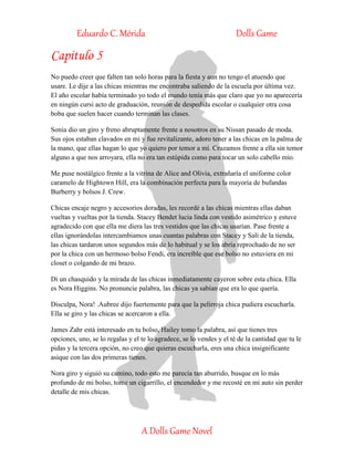Eduardo C. Mérida Dolls Game
A Dolls Game Novel
Capitulo 5
No puedo creer que falten tan solo horas para la fiesta y aun no tengo el atuendo que
usare. Le dije a las chicas mientras me encontraba saliendo de la escuela por última vez.
El año escolar había terminado yo todo el mundo tenía más que claro que yo no aparecería
en ningún cursi acto de graduación, reunión de despedida escolar o cualquier otra cosa
boba que suelen hacer cuando terminan las clases.
Sonia dio un giro y freno abruptamente frente a nosotros en su Nissan pasado de moda.
Sus ojos estaban clavados en mi y fue revitalizante, adoro tener a las chicas en la palma de
la mano, que ellas hagan lo que yo quiero por temor a mí. Cruzamos frente a ella sin temor
alguno a que nos arroyara, ella no era tan estúpida como para tocar un solo cabello mío.
Me puse nostálgico frente a la vitrina de Alice and Olivia, extrañaría el uniforme color
caramelo de Hightown Hill, era la combinación perfecta para la mayoría de bufandas
Burberry y bolsos J. Crew.
Chicas encaje negro y accesorios doradas, les recordé a las chicas mientras ellas daban
vueltas y vueltas por la tienda. Stacey Bendet lucia linda con vestido asimétrico y estuve
agradecido con que ella me diera las tres vestidos que las chicas usarían. Pase frente a
ellas ignorándolas intercambiamos unas cuantas palabras con Stacey y Salí de la tienda,
las chicas tardaron unos segundos más de lo habitual y se los abría reprochado de no ser
por la chica con un hermoso bolso Fendi, era increíble que ese bolso no estuviera en mi
closet o colgando de mi brazo.
Di un chasquido y la mirada de las chicas inmediatamente cayeron sobre esta chica. Ella
es Nora Higgins. No pronuncie palabra, las chicas ya sabían que era lo que quería.
Disculpa, Nora! .Aubree dijo fuertemente para que la pelirroja chica pudiera escucharla.
Ella se giro y las chicas se acercaron a ella.
James Zahr está interesado en tu bolso, Hailey tomo la palabra, así que tienes tres
opciones, uno, se lo regalas y el te lo agradece, se lo vendes y el té de la cantidad que tu le
pidas y la tercera opción, no creo que quieras escucharla, eres una chica insignificante
asique con las dos primeras tienes.
Nora giro y siguió su camino, todo esto me parecía tan aburrido, busque en lo más
profundo de mi bolso, tome un cigarrillo, el encendedor y me recosté en mi auto sin perder
detalle de mis chicas.
 