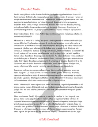 Eduardo C. Mérida Dolls Game
A Dolls Game Novel
Estaba sumergido en medio de mis almohadas de algodón egipcio sintiendo el olor del
fuerte perfume de Hailey, las chicas ya lucían unos cortos vestidos de encaje y Harlow se
maquillaba frente a mi enorme tocador. Cada vez que había una pijamada en mi casa tenía
que soportar que ellas trajeran sus bolsas de dormir de animal print y se quedaran
alrededor de mi cama, yo tengo habitaciones de sobra para cada una de ellas, pero hey,
entiendo que la idea de verme dormir debe ser intrigante. Pero estoy dejando que lo
disfruten todo por última vez, luego que me cambie de escuela cortare de tajo con ellas.
Bienvenido al reino de los vivos, Aubree dijo mientras pasaba mi plancha de cabello por
su despeinado flequillo.
Me senté en el borde de la cama y me quede viendo fijamente el enorme candelabro que
cuelga del techo. Pasaban cinco minutos de las diez de la mañana en mi reloj cartier y
sentí nauseas. Había bebido casi una botella completa de vodka y me sentía como si una
manada de caballos paso sobre de mi. Bella-Boo hizo su aparición de debajo de mis
sabanas, la tome en mis manos y la coloque en el suelo, últimamente tenía la costumbre de
dormir junto a mí. Me arrastre hacia la ducha, me di un largo baño y al salir las chicas
habían salido dejando un desastre por mi habitación. No estaba de humor como para hacer
un escándalo por su desorden, era el día de mi fiesta y no tenia humor para absolutamente
nada, dentro de mi deseaba poder cancelar todo y tirarme en mi cama durante todo el fin
de semana pero no podía desairar a toda la ciudad, debía tomar fuerzas de algún lado,
sacar a relucir una falsa sonrisa y soportar a cientos de personas alagándome.
Esa misma tarde me encontraba en la sesión de fotos con el traje valentino negro que
había escogido. Las chicas usaban los vestidos dorados que les había dado de último
momento, disfrutaba su rostro de aburrimiento mientras estaban apartadas en la esquina
del estudio y para mi deleite personal habían subido al tercer nivel utilizando las escaleras
en los tacones de veinticinco centímetros que las obligue a utilizar.
Patrick Demarchelier había regresado de tomar una llamada y siguió disparando hacia mí
con su enorme cámara. Había sido toda una bendición que él pudiera tomar las fotografías
que yo solía dar a las revistas, periódicos, sitios web y básicamente a cualquiera que lo
solicitaba.
Listo, terminamos. Patrick dijo mientras yo trataba de recobrar la vista luego de estar
parado frente a unas cegadoras luces blancas. Deje el lugar sonriendo y subimos de
regreso a la ostentosa limosina que usualmente es más utilizada por mi madre para llegar
con elegancia a cualquier evento. Yo era la celebridad de la noche y no podía llegar en
cualquier cosa, y debía crear el estándar más alto en lo que a fiestas de la sociedad de Blue
Diamond se refería para que las próximas solo fueran motivo para compararlas. Aunque
había algo en me que hacía que me frenara con respecto a lucirme en esta noche. Algo
 