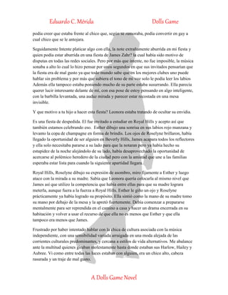 Eduardo C. Mérida Dolls Game
A Dolls Game Novel
podía creer que estaba frente al chico que, según se rumoraba, podía convertir en gay a
cual chico que se le antojara.
Seguidamente Intente platicar algo con ella, la note extrañamente aburrida en mi fiesta y
quien podía estar aburrida en una fiesta de James Zahr? la cual había sido motivo de
disputas en todas las redes sociales. Pero por más que intente, no fue imposible, la música
sonaba a alto lo cual lo hizo pensar por unos segundos en que sus invitados pensarían que
la fiesta era de mal gusto ya que todo mundo sabe que en los mejores clubes uno puede
hablar sin problema y por más que subiera el tono de mi voz solo le podía leer los labios
Además ella tampoco estaba poniendo mucho de su parte estaba susurrando. Ella parecía
querer lucir interesante delante de mí, con esa pose de estoy pensando en algo inteligente,
con la barbilla levantada, una audaz mirada y parecer estar recostada en una mesa
invisible.
Y que motivo a tu hijo a hacer esta fiesta? Leonora estaba tratando de ocultar su envidia.
Es una fiesta de despedida. El fue invitado a estudiar en Royal Hills y acepto así que
también estamos celebrando eso. Esther dibujo una sonrisa en sus labios rojo manzana y
levanto la copa de champagne en forma de brindis. Los ojos de Roselyne brillaron, había
llegado la oportunidad de ser alguien en Beverly Hills, James acapara todos los reflectores
y ella solo necesitaba pararse a su lado para que la notaran pero ya había hecho su
estupidez de la noche alejándolo de su lado, había desaprovechado la oportunidad de
acercarse al polémico heredero de la ciudad pero con la amistad que une a las familias
esperaba estar lista para cuando la siguiente apartidad llegara.
Royal Hills, Roselyne dibujo su expresión de asombro, miro fijamente a Esther y luego
ataco con la mirada a su madre. Sabía que Leonora quería colocarla al mismo nivel que
James así que utilizo la competencia que había entre ellas para que su madre lograra
meterla, aunque fuera a la fuerza a Royal Hills. Esther le giño un ojo y Roselyne
prácticamente ya había logrado su propósito. Ella sintió como la mano de su madre tomo
su mano por debajo de la mesa y la apretó fuertemente. Debía comenzar a prepararse
mentalmente para ser reprendida en el camino a casa y hacer un drama encerrada en su
habitación y volver a usar el recurso de que ella no es menos que Esther y que ella
tampoco era menos que James.
Frustrado por haber intentado hablar con la chica de cultura asociada con la música
independiente, con una sensibilidad variada arraigada en una moda alejada de las
corrientes culturales predominantes, y cercana a estilos de vida alternativos. Me abalance
ante la multitud quienes giraban molestamente hasta donde estaban sus Harlow, Hailey y
Aubree. Vi como entre todas las luces estaban con alguien, era un chico alto, cabeza
rasurada y un traje de mal gusto.
 