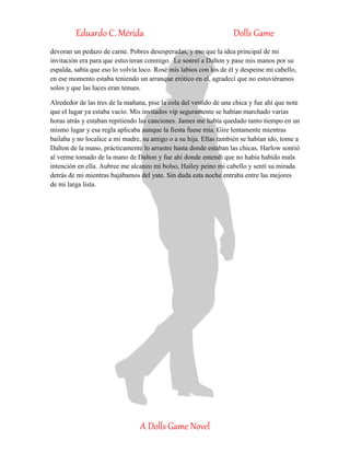Eduardo C. Mérida Dolls Game
A Dolls Game Novel
devoran un pedazo de carne. Pobres desesperadas, y eso que la idea principal de mi
invitación era para que estuvieran conmigo. Le sonreí a Dalton y pase mis manos por su
espalda, sabía que eso lo volvía loco. Rosé mis labios con los de él y despeine mi cabello,
en ese momento estaba teniendo un arranque erótico en el, agradecí que no estuviéramos
solos y que las luces eran tenues.
Alrededor de las tres de la mañana, pise la cola del vestido de una chica y fue ahí que note
que el lugar ya estaba vacío. Mis invitados vip seguramente se habían marchado varias
horas atrás y estaban repitiendo las canciones. James me había quedado tanto tiempo en un
mismo lugar y esa regla aplicaba aunque la fiesta fuese mía. Gire lentamente mientras
bailaba y no localice a mi madre, su amigo o a su hija. Ellas también se habían ido, tome a
Dalton de la mano, prácticamente lo arrastre hasta donde estaban las chicas. Harlow sonrió
al verme tomado de la mano de Dalton y fue ahí donde entendí que no había habido mala
intención en ella. Aubree me alcanzo mi bolso, Hailey peino mi cabello y sentí su mirada
detrás de mi mientras bajábamos del yate. Sin duda esta noche entraba entre las mejores
de mi larga lista.
 