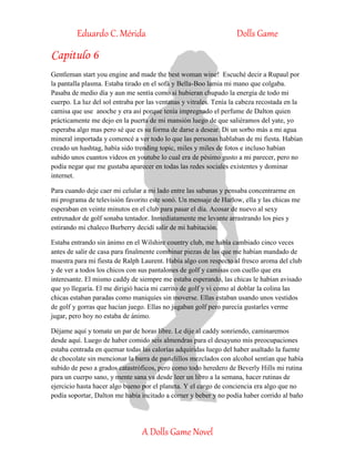 Eduardo C. Mérida Dolls Game
A Dolls Game Novel
Capitulo 6
Gentleman start you engine and made the best woman wine! Escuché decir a Rupaul por
la pantalla plasma. Estaba tirado en el sofá y Bella-Boo lamia mi mano que colgaba.
Pasaba de medio día y aun me sentía como si hubieran chupado la energía de todo mi
cuerpo. La luz del sol entraba por las ventanas y vitrales. Tenía la cabeza recostada en la
camisa que use anoche y era así porque tenía impregnado el perfume de Dalton quien
prácticamente me dejo en la puerta de mi mansión luego de que saliéramos del yate, yo
esperaba algo mas pero sé que es su forma de darse a desear. Di un sorbo más a mi agua
mineral importada y comencé a ver todo lo que las personas hablaban de mi fiesta. Habían
creado un hashtag, había sido trending topic, miles y miles de fotos e incluso habían
subido unos cuantos videos en youtube lo cual era de pésimo gusto a mi parecer, pero no
podía negar que me gustaba aparecer en todas las redes sociales existentes y dominar
internet.
Para cuando deje caer mi celular a mi lado entre las sabanas y pensaba concentrarme en
mi programa de televisión favorito este sonó. Un mensaje de Harlow, ella y las chicas me
esperaban en veinte minutos en el club para pasar el día. Acosar de nuevo al sexy
entrenador de golf sonaba tentador. Inmediatamente me levante arrastrando los pies y
estirando mi chaleco Burberry decidí salir de mi habitación.
Estaba entrando sin ánimo en el Wilshire country club, me había cambiado cinco veces
antes de salir de casa para finalmente combinar piezas de las que me habían mandado de
muestra para mi fiesta de Ralph Laurent. Había algo con respecto al fresco aroma del club
y de ver a todos los chicos con sus pantalones de golf y camisas con cuello que era
interesante. El mismo caddy de siempre me estaba esperando, las chicas le habían avisado
que yo llegaría. El me dirigió hacia mi carrito de golf y vi como al doblar la colina las
chicas estaban paradas como maniquíes sin moverse. Ellas estaban usando unos vestidos
de golf y gorras que hacían juego. Ellas no jugaban golf pero parecía gustarles verme
jugar, pero hoy no estaba de ánimo.
Déjame aquí y tomate un par de horas libre. Le dije al caddy sonriendo, caminaremos
desde aquí. Luego de haber comido seis almendras para el desayuno mis preocupaciones
estaba centrada en quemar todas las calorías adquiridas luego del haber asaltado la fuente
de chocolate sin mencionar la barra de pastelillos mezclados con alcohol sentían que había
subido de peso a grados catastróficos, pero como todo heredero de Beverly Hills mi rutina
para un cuerpo sano, y mente sana va desde leer un libro a la semana, hacer rutinas de
ejercicio hasta hacer algo bueno por el planeta. Y el cargo de conciencia era algo que no
podía soportar, Dalton me había incitado a comer y beber y no podía haber corrido al baño
 
