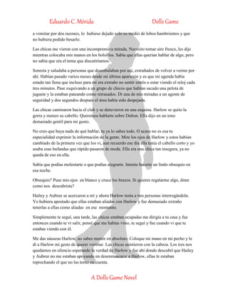 Eduardo C. Mérida Dolls Game
A Dolls Game Novel
a vomitar por dos razones, lo hubiese dejado solo en medio de lobos hambrientos y que
no hubiera podido besarlo.
Las chicas me vieron con una incomprensiva mirada. Necesito tomar aire fresco, les dije
mientras colocaba mis manos en los bolsillos. Sabía que ellas querían hablar de algo, pero
no sabía que era el tema que discutiríamos.
Sonreía y saludaba a personas que deambulaban por ahí, extrañados de volver a verme por
ahí. Habían pasado varios meses desde mi última aparición y es que mi agenda había
estado tan llena que incluso para mí era extraño no sentir estrés o estar viendo el reloj cada
tres minutos. Pase esquivando a un grupo de chicos que habían sacado una pelota de
juguete y la estaban pateando como retrasados. Di una de mis miradas a un agente de
seguridad y dos segundos después el área había sido despejada.
Las chicas caminaron hacia el club y se detuvieron en una esquina. Harlow se quito la
gorra y meneo su cabello. Queremos hablarte sobre Dalton. Ella dijo en un tono
demasiado gentil para mi gusto.
No creo que haya nada de qué hablar, tu ya lo sabes todo. O acaso no es esa tu
especialidad exprimir la información de la gente. Mire los ojos de Harlow y estos habían
cambiado de la primera vez que los vi, aun recuerdo ese día ella tenía el cabello corto y yo
usaba esas bufandas que rápido pasaron de moda. Ella era una chica tan insegura, ya no
queda de eso en ella.
Sabía que podías molestarte o que podías alegrarte. Intente hacerte un lindo obsequio en
esa noche.
Obsequio? Puse mis ojos en blanco y cruce los brazos. Si quieres regalarme algo, dime
como nos descubriste?
Hailey y Aubree se acercaron a mí y ahora Harlow tenía a tres personas interrogándola.
Yo hubiera apostado que ellas estaban aliadas con Harlow y fue demasiado extraño
tenerlas a ellas como aliadas en ese momento.
Simplemente te seguí, una tarde, las chicas estaban ocupadas me dirigía a tu casa y fue
entonces cuando te vi salir, pensé que me habías visto, te seguí y fue cuando vi que te
estabas viendo con él.
Me das náuseas Harlow, no sabes mentir en absoluto. Coloque mi mano en mi pecho y le
di a Harlow mi gesto de querer vomitar. Las chicas asintieron con la cabeza. Los tres nos
quedamos en silencio esperando la verdad de Harlow y fue ahí donde descubrí que Hailey
y Aubree no me estaban apoyando en desenmascarar a Harlow, ellas le estaban
reprochando el que no las tomo en cuenta.
 