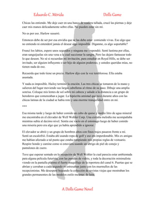 Eduardo C. Mérida Dolls Game
A Dolls Game Novel
Chicas las entiendo. Me deje caer en una banca de madera tallada, crucé las piernas y deje
caer mis manos delicadamente sobre ellas. No pueden estar sin mí.
No es por eso. Harlow susurró.
Entonces debe de ser por esa envidia que se las debe estar comiendo vivas. Eso algo que
no entiendo ni entenderé jamás el desear algo imposible. Díganme, es algo soportable?
Fruncí los labios, espere unos segundos y ninguna me respondió. Sentí lastima por ellas,
eran sanguijuelas sin una vena a la cual succionar la sangre. Pero las dejare fantasear todo
lo que deseen. No sé si recuerdan mi invitación, para estudiar en Royal Hills, se debe ser
invitado, ser alguien influyente o ser hijo de alguien poderoso, y ustedes queridas mías, no
tienen nada de eso.
Recuerda que todo tiene un precio. Harlow dijo con la voz temblorosa. Ella estaba
asustada.
Y nada es imposible. Hailey termino la oración. Las tres chicas se tomaron de la mano y
salieron del lugar moviendo sus largas cabelleras al ritmo de su paso. Dibuje una amplia
sonrisa. Coloque mis lentes de sol sobre mi cabeza y salude a la distancia a un grupo de
herederos que comenzaban a jugar. La hipócrita amistad que tuve durante años con las
chicas latinas de la ciudad se había roto y una enorme tranquilidad entro en mí.
***
Esa misma tarde y luego de haber comido un cubo de queso y medio litro de agua mineral
me encontraba en el elevador de Well Wohler Corp. Una extraña melodía me acompañaba
mientras subía al decimo nivel. Sentía ese vacío en el estomago luego de haber comido
una miseria pero era algo que ya había aprendido a ignorar.
El elevador se abrió y un grupo de hombres altos con finos trajes pasaron frente a mí.
Sentí un escalofrió. Estaba ahí usando ropa de golf y eso era imperdonable. Mis ex amigas
me habían afectado a tal punto que estaba rompiendo mis propias reglas de vestuario.
Respire hondo y camine como si estuviera usando un abrigo de piel de conejo y
pantalones de cuero.
Tuve que esperar sentado en la recepción de Well Wohler la cual parecía estar ambientada
para alguna película futurista, con las paredes de vidrio, y toda la decoración minimalista
viendo en la pantalla plasma el fuerte maquillaje de la reportera del canal 6. Puertas que se
abrían y cerraban a cada segundo m estresaban junto con los murmullos de las
recepcionistas. Me desesperé hojeando la colección de revistas viejas que mostraban los
grandes permanentes de las modelos estilo melenas de león.
 