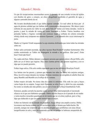 Eduardo C. Mérida Dolls Game
A Dolls Game Novel
Un par de recepcionistas murmuraban acerca la portada de una extraña revista de tejidos
con diseños de gatos y conejos, un chico desgarbado cambiaba el garrafón de agua y
alguien caminaba detrás de mí
Me levante desobedeciendo el que debía esperar sentado. Un mal sabor de boca por el
agua de pésima calidad que me habían dado comenzaba a desesperarme. Me detuve justo
enfrente de una puerta de vidrio la cual decía Sala de Juntas con letras doradas. Azoté la
puerta y pasé la mirada de rostro en rostro buscando a Esther. Varios hombres con
peinadas barbas y bigotes vestidos con costosos trajes y corbatas de colores tomando
whisky desde muy temprano me miraron fijamente. y sin pensarlo dos veces interrumpí la
junta.
Madre es Urgente! Gruñí arqueando la ceja mientras disfrutaba que tenía todas las miradas
sobre mí.
Esther salió corriendo asustada, sus altos tacones Reed Krakoff sonaban fuertemente. Ella
estaba sosteniendo su Tablet sin despegarle la mirada a las gráficas. Qué pasa?, Estas
bien? Está todo bien?
No, nada está bien. Debes detener a cualquier persona que quiera entrar a Royal Hills, solo
debo ser yo el único que ingrese. Hay unas cuantas perras que quieren seguirme y eso es
algo que no puedo permitir.
Esther trago saliva. Ella solo estaba esperando que no me refiriera a Roselyne Ferrell.
Las latinas son las peores, y pensar que durante tres años las llame mis mejores amigas,
Dios, les di lo mejor durante ese tiempo. Retome mientras me arreglaba el cabello lleno de
spray Bumble and Bumble en el reflejo de la ventana.
Esther respiro aliviada. No tienes idea de cuánto te entiendo. Ella rodo los ojos y hojeo
varias hojas de su carpeta. Luego miró fijamente su reloj Gucci y abrió los ojos asustada.
Su rostro se miraba aún más pálido y no era por el tono de la blusa Giambattista Valli.
Entonces, puedes cerrarle las puertas a esas perras? Dije interrumpiendo el incomodo
silencio en el que nos habíamos quedado. Había muchos huecos en el pasado de mi madre
y tenía muchos recuerdos guardados en mi mente que no sé cómo explicar, pero si hay
algo que deducido es que en cuanto menos sepa es mejor.
Esther me fulminó con la mirada sin parpadear, luego dibujo una amplia sonrisa. Debía
inventarse una buena excusa con los accionistas sobre el drama que había hecho. De
acuerdo, aunque me sorprende que no puedas arreglar unos problemas con unas chicas
insignificantes tu solo y más me sorprende que no sea porque te hubieses arrepentido de
 