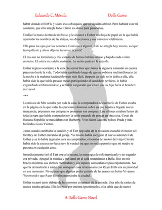 Eduardo C. Mérida Dolls Game
A Dolls Game Novel
haber donado el BMW y todos esos obsequios que ni siquiera abriste. Pero hablaré con mi
asistente, que ella arregle todo. Dame los datos para pasárselos.
Deslicé la mano dentro de mi bolso y le alcancé a Esther una hoja de papel en la que había
apuntado los nombres de las chicas, sus direcciones y sus números telefónicos.
Ella paso los ojos por los nombres. Conozco a alguien. Esto se arregla hoy mismo, así que
tranquilízate y ahora déjame terminar la junta!
El día aun no terminaba y mis estados de humos habían subido y bajado cada veinte
minutos. El estrés me estaba matando. Lo sentía justo en la espalda.
Esther regreso sonriente a la sala. Se sentía bien que James la siguiera tomando en cuenta
para resolverle la vida. Todo había cambiado luego de que se volviera multimillonario de
la noche a la mañana haciéndolo todo más fácil, después de todo se lo debía a ella, ella
había sido la que había pasado meses persiguiendo al candidato perfecto, lo había
enganchado embarazándose y se había asegurado que ella o que su hijo fuera el heredero
universal.
***
La música de Mtv sonaba por toda la casa, la computadora de escritorio de Esther estaba
en la página en la que todas las personas chismean sobre en que tienda a llegado nueva
mercancía, presumen sus compras o presumen sus compras. Los sillones estaban llenos de
toda la ropa que había comprado por la tarde tratando de pensar en otra cosa. Cosas de
Banana Republic se mesclaban con Burberry, Yves Saint Laurent, bolsos Prada y más
bufandas Louis Vuitton.
Justo cuando cambiaba la canción y el Tart pop salía de la tostadora escuché el motor del
Bentley de Esther entrando al garaje. Yo mismo había escogido el nuevo automóvil de
Esther y se lo había regalado para su cumpleaños, el sonido del motor del viejo Citroën
había sido la excusa perfecta pero la verdad era que no podía permitir que mi madre se
paseara en cualquier cosa.
Inmediatamente tiré el Tart pop a la basura, la estrategia de solo masticarlo y no tragarlo
era privada. Apagué la música y me senté en el sofá sosteniendo a Bella-Boo en mis
brazos mientras sus dientes rechinaban y sus zapatos somataban el piso rápidamente. No
quería demostrarle a nadie que cualquier cosa relacionada con Royal Hills era su prioridad
en ese momento. Ni siquiera que alguien podía quitarle de las manos un bolso Vivienne
Westwood o que Ryan Gosslin merodeaba la ciudad.
Esther se paró justo debajo de las enormes columnas de la entrada. Una pila de cartas de
nuevo estaba apilada. Ella les paso por encima ignorándolos, ella sabía que de nuevo
 
