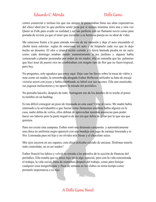 Eduardo C. Mérida Dolls Game
A Dolls Game Novel
centro comercial o incluso los que sus amigas le presentaban llena sus altas expectativas
del chico ideal por lo que prefería sentir pena por sí mismo mientras mira una y otra vez
Queer as Folk para evadir su realidad y ser tan perfecto con un flamante novio como para
portada de revista ya que el tener que esconder a su hermosa pareja no su ideal de vida).
Me estacione frente a la gran entrada romana de mi mansión y deje el auto encendido el
chofer tenia estrictas reglas de estacionar mi auto y de limpiarlo cada vez que lo dejo
hecho un desastre. El olor a césped recién cortado y a tierra húmeda picaba en mi nariz
como cada domingo estaban dando mantenimiento a los jardines y alguien había
comenzado a plantar jacarandas por orden de mi madre, ella no entendía que las palmeras
que hice traer de puerto rico no combinaban con ningún tipo de flor que no fuera tropical,
pero hey.
No preguntes, solo agradece que estoy aquí. Deje caer las llaves sobre la mesa de vidrio y
note como mi madre, la renombrada abogada Esther Hollower utilizaba su bata de encaje
victoria secret con joyas y había combinado su labial con sus tacones. Ella aun masticaba
sus jugosos melocotones y no apartó la mirada del periódico.
No pensaba hacerlo, después de todo. Instragram me da los detalles de tu noche al poner
tu nombre en un hashtag.
Es tan difícil conseguir un poco de limonada en esta casa? Grite al vacio. Mi madre había
entrenado a la servidumbre a que fueran como fantasmas mientras había alguien en la
casa, nadie debía de verlos, ellos debían de aprovechar nuestras ausencias para poder
hacer sus labores pero la parte negativa de eso era que debía de gritar por lo que sea que
quisiera.
Para eso existe esta campana. Esther sonó una diminuta campanita y automáticamente
una chica en uniforme negro apareció con una bandeja con jugo de naranja limonada y te
frio. Limonada para mi hijo y no olvides mis fresas y el chocolate suizo.
Mis ojos cayeron en sus zapatos, esta chica utilizaba calzado de anciana. Disfrutas tenerlo
todo controlado, no es así madre?
Esther frunció los labios y volvió su mirada a los párrafos de la sección de finanzas del
periódico. Ella notaba que su único hijo tenía algo especial, pero con la vida concentrada
el trabajo, la vida social, llena de reuniones después del trabajo, cenas para festejar
cualquier cosa insignificante y fines de semana en los clubes no tenía tiempo como
prestarle importancia a su hijo.
 