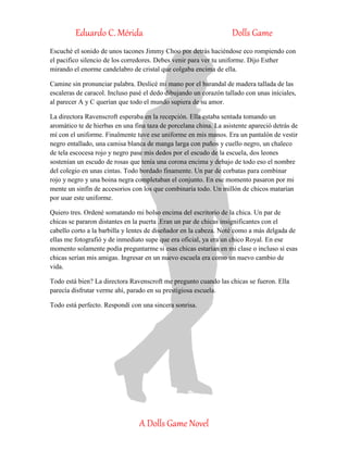 Eduardo C. Mérida Dolls Game
A Dolls Game Novel
Escuché el sonido de unos tacones Jimmy Choo por detrás haciéndose eco rompiendo con
el pacifico silencio de los corredores. Debes venir para ver tu uniforme. Dijo Esther
mirando el enorme candelabro de cristal que colgaba encima de ella.
Camine sin pronunciar palabra. Deslicé mi mano por el barandal de madera tallada de las
escaleras de caracol. Incluso pasé el dedo dibujando un corazón tallado con unas iníciales,
al parecer A y C querían que todo el mundo supiera de su amor.
La directora Ravenscroft esperaba en la recepción. Ella estaba sentada tomando un
aromático te de hierbas en una fina taza de porcelana china. La asistente apareció detrás de
mí con el uniforme. Finalmente tuve ese uniforme en mis manos. Era un pantalón de vestir
negro entallado, una camisa blanca de manga larga con puños y cuello negro, un chaleco
de tela escocesa rojo y negro pase mis dedos por el escudo de la escuela, dos leones
sostenían un escudo de rosas que tenía una corona encima y debajo de todo eso el nombre
del colegio en unas cintas. Todo bordado finamente. Un par de corbatas para combinar
rojo y negro y una boina negra completaban el conjunto. En ese momento pasaron por mi
mente un sinfín de accesorios con los que combinaría todo. Un millón de chicos matarían
por usar este uniforme.
Quiero tres. Ordené somatando mi bolso encima del escritorio de la chica. Un par de
chicas se pararon distantes en la puerta .Eran un par de chicas insignificantes con el
cabello corto a la barbilla y lentes de diseñador en la cabeza. Noté como a más delgada de
ellas me fotografió y de inmediato supe que era oficial, ya era un chico Royal. En ese
momento solamente podía preguntarme si esas chicas estarían en mi clase o incluso si esas
chicas serían mis amigas. Ingresar en un nuevo escuela era como un nuevo cambio de
vida.
Todo está bien? La directora Ravenscroft me pregunto cuando las chicas se fueron. Ella
parecía disfrutar verme ahí, parado en su prestigiosa escuela.
Todo está perfecto. Respondí con una sincera sonrisa.
 