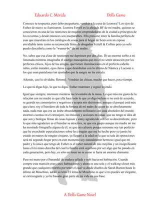 Eduardo C. Mérida Dolls Game
A Dolls Game Novel
Conozco tu respuesta, pero debo preguntarte, vendrás a la cena de Leonora? Los ojos de
Esther de nuevo se iluminaron. Leonora Ferrell es la añejada BF de mi madre, quienes se
conocieron en una de las reuniones de mujeres emprendedoras de la ciudad a principios de
los noventas y desde entonces son inseparables. Ella presume tener la familia perfecta de
esas que muestran en los catálogos de cosas para el hogar de Sears con un esposo
envidiable tanto como su reconocida firma de abogados Ferrell & Collins pero yo solo
puedo describirla como la “wanna-be” de mi madre.
No, sabes que esa clase de reuniones me deprimen por dos días. Di un enorme sorbo a mi
limonada mientras imaginaba el castigo masoquista que era el no sentir atracción por los
perfectos chicos, hijos de las amigas, que tienen iluminaciones en el perfecto cabello
rubio, estilo matador, ojos claros o que deambulan con lo último de Náutica y Lacoste o
los que usan pantalones tan ajustados que la sangre no les circula.
Además, casi lo olvidaba. Retomé. Vendrán las chicas, mucho que hacer, poco tiempo.
Lo que tú digas hijo, lo que tu digas. Esther murmuro y siguió leyendo.
Igual que siempre, murmure mientras me levantaba de la mesa. Lo que más me gusta de la
relación con mi madre es que ella hace todo lo que yo diga incluso si no está de acuerdo,
se guarda sus comentarios y negativas y acepta mis decisiones, aunque el porqué está más
que claro, soy el heredero de toda la fortuna de mi padre de quien no se absolutamente
nada, nada mas que era un árabe absurdamente millonario con casa alrededor del mundo
enormes cuentas en el extranjero, inversiones y acciones en cosas que no tengo ni idea de
que son y bodegas llenas de cosas lujosas y estoy agradecido con ser su descendiente, pero
lo que más agradezco es el heredar su atractivo, se que era guapo aunque mi madre no me
ha mostrado fotografía alguna de él, se que era caliente porque mírenme soy tan perfecto
que he escuchado especulaciones sobre las cirugías que me he hecho pero yo jamás he
estado en manos de ningún cirujano, ya llegaré a la edad en la que su sala de operaciones
será mi segundo hogar pero en este momento soy naturalmente hermoso igual que mi
padre y lo único que tengo de Esther es el rubor natural de mis mejillas y un insignificante
lunas el mi mano derecha del cual la familia está orgullosa por ser algo que ha pasado en
cada generación, pero hey, es solo un lunar no es como si fuera un enorme diamante.
Pase mi mano por el barandal de madera tallada y subí hacia mi habitación. Cuando
compre esta mansión eran cinco habitaciones y ahora es una sola y el walking-closet más
grande que cualquiera moriría por tener el cual va desde diseños de Sarah Burton hasta lo
último de Moschino, adoro su lema El lema de Moschino es que si no puedes ser elegante,
sé extravagante y yo he basado gran parte de mi vida en esa frase.
 