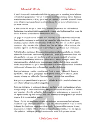 Eduardo C. Mérida Dolls Game
A Dolls Game Novel
Y no olvides que dice tener todo una habitación entera para su armario y jamás la hemos
visto en el día que podemos venir sin el uniforme o salir de compras e incluso dicen que
su verdadero nombre no es Mía y que el auto que conduce es heredado. Murmuró Sienna
como si le preocupara que alguien se enterara de que ella era la que había retorcido un
poco esos rumores.
Y no te olvides del día que la vimos en esa horrible fotografía de una convención de
fanáticos de ciencia ficción disfrazada como la princesa leia. Sophia se calló de golpe. La
mirada de Sienna le indicaba que debía cerrar la boca.
Un grupo de chicos ricos con nombres poco conocidos o futuros herederos se acercaba.
Estos eran los chicos que se suelo mirar por los pasillos robando oxígeno, viendo sus
celulares, pegando carteles o murmurando envidiosos. Pero ellos son los chicos que me
mantiene a mí y a otros socialite en lo más alto, ellos son los que critican o adoran mis
atuendos, esparcen los chismes y son un porcentaje de seguidores y likes acumulados.
Noté a Roselyne caminando delicadamente mientras su cabello destellaba, sus pómulos
sobresalían de su rostro, sosteniendo un bolso Saint Laurent y los zapatos de charol más
altos que había visto usar entre las chicas royal. Me levanté me ajusté la bonina y
moviendo de lado a lado el nudo de mi corbata volví a dibujar mi amplia sonrisa. Me
estaba acercando a saludarla como si conociera de toda la vida. Ella había cambiado
mucho desde la última vez que vi. Había recortado y estilizado su cabello con las mechas
californianas, había descubierto el maquillaje y estaba más delgada.
Roselyne! sabía que vendrías a estudiar aquí. Tomé su mano y ella sonrió. Te estuve
esperando. Se nota que al igual que yo eres tu propia estilista, luces fabulosa. Chillé
pasando mi mano por mi barbilla. Nosotros si sabes cómo estilizar un uniforme.
Roselyne me respondió la sonrisa y caminó a mi lado. No había escuchado el tono de su
voz. Ella no había pronunciado ni una palabra.
Roselyne sintió como el sentimiento de dejavu que había tenido en el que James se haría
su mejor amigo, se estaba materializando. Después de todo que chico como él se resistiría
a ser su amigo, ella podía ser la chica linda con el mejor amigo gay que se enamoran de
los deportistas más top de la ciudad o en el caso de James del amigo porrista que necesita
colgarse de la popularidad de alguien.
Sienna y Sophia intercambiaban miradas, sintiendo una leve amenaza al verlos juntos,
recordando viejas e hipócritas amistades. Según ellas este sería el año en el que la corona
de Queen Bee finalmente les pertenecería y algo les decía que debían cuidarse de esos
chicos quienes desde ya estaban robando suspiros envidias y miradas, y eso era algo que
ellas ya habían vivido y no querían desempolvar las armas de la guerra a traición.
 