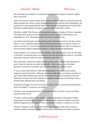 Eduardo C. Mérida Dolls Game
A Dolls Game Novel
Sin mencionar que es gótico y se rumora que tiene un cuervo negro de mascota. Sophia
dijo en una risita.
Junto con el profesor quien llevaba un feo suéter con diseño abstracto y enormes lentes de
abuelo entraron dos chicas, un poco insignificantes con el uniforme recién planchado y esa
expresión de vista cansada luego de haber leído toda una enciclopedia por la noche. Ellas
llevaban el cabello peinado en largas trenzas las cuales caían hacia un lado.
Horribles, verdad? Dijo Sienna, son las gemelitas mataditas Ariadne y Minerva Lancaster,
ellas deberían de estar en la NASA pensando en cómo contactar extraterrestres y no
espantando por aquí. Ella metió su dedo en la boca en señal de asco.
Las observe discretamente. Llevaban lentes como estuvieron de moda en los años veinte,
bolsos J. Crew y zapatillas planas. Minerva llevaba unos pines de las sirenas existen, yo
estuve en el área 51 y otro de los extraterrestres están entre nosotros. Ellas se sentaron en
los dos primeros lugares pegadas a la pizarra y a unos centímetros del profesor.
Todos sentados! soy el profesor Joseph Gallagher. Dijo dejando caer su taza de café sobre
el escritorio. La mayoría aquí ya me conocen, pero hay un par alumnos nuevos. La mirada
del profesor pasó por todos los rostros. Preséntense por favor.
Mire a Roselyne. Sentía las miradas de todos encima como cuchillos muy penetrantes o
como Naomi al caerse de en medio de un desfile. Hola a todos, yo soy Roselyne.
Roselyne se levantó de su asiento, paso su cabello detrás de su oreja y sonrió.
Y yo soy James Zahr Hollower. Dije interrumpiéndola al ver que Roselyne quería
acaparar la atención de todos. Sabía que esta chica podía llegar a ser toda un socialite, ya
que si bien Esther hablaba maravillas de ella y llevar los genes de la familia Ferrell era
suficiente como para que ella lo opacara en cualquier ocasión pero mis apellidos, fama y
fortuna tenían más peso que el ser bonita.
El profesor Gallagher nos miró sin levantar la cabeza, como si su joroba no le permitiera
mayor movilidad. Ya conocen a los demás?
Nosotras ya nos encargamos de eso! Las primas Stafford. Escuché a uno de los chicos
murmurar detrás de mí.
Ya tienen a quienes seguir. Como ustedes no tienen vida propia! interrumpió Tabatha
entrelazando sus dedos con las uñas de diferentes diseños mientras miraba a las primas
Stafford desgarrarla con la mirada. Como sus adorados Camillo y Carlotta, ya no están.
-Quienes? Pregunté viendo el colorido cabello de la chica. Yo sabía sobre un par de
hermanos italianos llamados Camillo y Carlotta que habían dejado la ciudad, y también
 