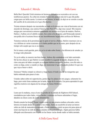 Eduardo C. Mérida Dolls Game
A Dolls Game Novel
Bella Boo! Querida! Grité mientras mi hermosa chihuahua se acercaba a mi con sus
temblorosos pasitos. Su collar de cristales Swarovski parecía más de lo que ella podía
cargar pero ser bella cuesta. La tomé en mis brazos, la besé y la dejé en su versión a escala
del castillo de la cenicienta en el que ella duerme.
Treinta minutos después me encontraba sentado en la terraza con vista al horizonte con mi
atuendo de domingo, una camisa Chanel y mis Perri Ellis, algo muy casual. Mis mejores
amigas por conveniencia entraron somatando sus tacones en el piso de madera. Harlow,
Hailey y Aubree con el cabello oscuro, lizo como crin de ponny, piel bronceada natural y
aun podía oler el acetona fresco de sus increíblemente largas uñas acrílicas de Melrose.
Tenemos noticias de la prostituta que le quito el novio a Hailey, Harlow murmuro con su
voz chillona en varias ocasiones yo le había pedido que no la usara, pero después de un
tiempo solo acepte que esa es su marca.
No lo tomes a mal querida, pero yo ya lo sé todo sobre Sonia y ha diferencia de ustedes ya
lo tengo todo planeado.
Yo ya lo sabía, te conozco tan bien James. Aubree dijo sentándose a mi lado sonriendo.
De las tres chicas se que Harlow se auto nombró la segunda al mando, después de mi,
claro esta pero de haber escogido yo a alguna hubiera escogido a Aubree, con ella todo es
como yo diga, como y cuando yo diga, sin mencionar el que ella puede predecir lo que sea
que vaya a hacer o decir.
Entonces? Hailey rompió su silencio y trago hasta el fondo una de las margaritas que
había ordenado para pasar el rato.
Ustedes saben sobre mi superstición, jamás digo los planes de mis juegos, solamente los
hago, pero estén listas mañana por la tarde, luego de la escuela. Esa perra aprenderá lo que
significa meterse con alguna de las amigas de James Hollower.
***
Lunes por la mañana, cruce el arco de piedra de la entrada de Hightown Hill School,
enredaderas por todos lados, viejos faroles y estatuas sin brazos adornaban el lugar,
dándole un efecto como de jardín abandonado.
Donde estarán las brujas? Pensé viendo como en una pizarra estaban colocados varios
letreros invitando desde ya a unirse a los clubes. Sentí un escalofrió al notar un letrero
sobre un club de matemática avanzada y física cuántica y sintió un poco de pena ajena al
notar una hoja de un club de chicos amantes de la paleontología. Algún gracioso había
dibujado una dinosaurio con biquini en las líneas vacías donde nadie se había anotado.
 