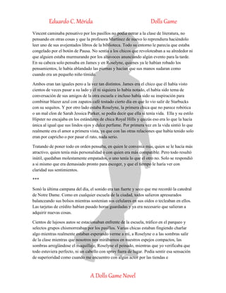 Eduardo C. Mérida Dolls Game
A Dolls Game Novel
Vincent caminaba pensativo por los pasillos no podía entrar a la clase de literatura, no
pensando en otras cosas y que la profesora Martínez de nuevo lo reprendiera haciéndolo
leer uno de sus avejentados libros de la biblioteca. Todo su entorno le parecía que estaba
congelado por el botón de Pausa. No sentía a los chicos que revoloteaban a su alrededor ni
que alguien estaba murmurando por los altavoces anunciando algún evento para la tarde.
En su cabeza solo pensaba en James y en Roselyne, quienes ya le habían robado los
pensamientos, le había ablandado las piernas y hacían que sus manos sudaran como
cuando era un pequeño niño tímido.
Ambos eran tan iguales pero a la vez tan distintos. James era el chico que él había visto
cientos de veces pasar a su lado y él ni siquiera lo había notado, el había sido tema de
conversación de sus amigos de la otra escuela e incluso había sido su inspiración para
combinar blazer azul con zapatos café tostado cierto día en que lo vio salir de Starbucks
con su sequitos. Y por otro lado estaba Roselyne, la primera chica que no parece robótica
o un mal clon de Sarah Jessica Parker, se podía decir que ella si tenía vida. Ella y su estilo
Hipster no encajaba en los estándares de chica Royal Hills y quizás eso era lo que la hacía
única al igual que sus lindos ojos y dulce perfume. Por primera vez en la vida sintió lo que
realmente era el amor a primera vista, ya que con las otras relaciones que había tenido solo
eran por capricho o por pasar el rato, nada serio.
Tratando de poner todo en orden pensaba, en quien le convenía más, quien se le hacía más
atractivo, quien tenía más personalidad o con quien era más compatible. Pero todo resultó
inútil, quedaban molestamente empatados, o uno tenía lo que el otro no. Solo se respondió
a si mismo que era demasiado pronto para escoger, y que el tiempo le haría ver con
claridad sus sentimientos.
***
Sonó la última campana del día, el sonido era tan fuerte y seco que me recordó la catedral
de Notre Dame. Como en cualquier escuela de la ciudad, todos salieron apresurados
balanceando sus bolsos mientras sostenían sus celulares en sus oídos o tecleaban en ellos.
Las tarjetas de crédito habían pasado horas guardadas y ya era necesario que salieran a
adquirir nuevas cosas.
Cientos de lujosos autos se estacionaban enfrente de la escuela, tráfico en el parqueo y
selectos grupos chismorreaban por los pasillos. Varias chicas estaban fingiendo charlar
algo mientras realmente estaban esperando verme a mí, a Roselyne o a las sombras salir
de la clase mientras que nosotros nos mirábamos en nuestros espejos compactos, las
sombras arreglándose el maquillaje, Roselyne el peinado, mientras que yo verificaba que
todo estuviera perfecto, ni un cabello con spray fuera de lugar. Podía sentir esa sensación
de superioridad como cuando me encuentro con algún actor por las tiendas e
 