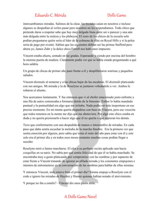 Eduardo C. Mérida Dolls Game
A Dolls Game Novel
intercambiamos miradas. Salimos de la clase, las miradas caían en nosotros e incluso
algunos se despedían al verlos pasar pero nosotros no les respondíamos. Todo chico que
pretende darse a respetar sabe que hay muy delgada línea entre ser o parecer y una aún
más delgada entre la realeza y los plebeyos. El resto de los chicos de la escuela solo
podían preguntarse quién sería el líder de la colmena de élite en Royal Hills y si la pelea
seria de pago por evento. Sabían que las siguientes debían ser las primas Stafford pero
ahora yo, James Zahr y la dulce chica Ferrell nos habíamos impuesto.
Vincent estaba afuera, sentado en las gradas. Esperando y viendo por encima del hombro
la enorme puerta de madera. Claramente podía ver que se había estado preguntando a qué
hora saldría.
Un grupo de chicas de primer año pasó frente a él y despilfarraron sonrisas y pequeños
saludos.
Vincent disimulo al notarme y a las chicas bajar de las escaleras. El disimuló platicando
con sus amigos. Mi mirada y la de Roselyne se juntaron volteándolo a ver. Ambos le
robaron el aliento.
Nos acercamos lentamente. Y fue entonces que vi al chofer estacionado justo enfrente y
una fila de autos comenzaba a formarse detrás de la limosina. Esther lo había mandado
puntual y la puntualidad era algo que me irritaba. Nada podía ser más inoportuno en ese
preciso momento. En mi mente quería despedirse con beso de Vincent, pero ese vocecita
que todos tenemos en la mente me dijo que me abstuviera. Por algo este chico estaba en
duda y no quería presionarlo a hacer algo que él no quería o que supieran los demás.
Tuve que conformarme con una despedida de manos e intercambio de miradas. En cada
paso que daba sentía escuchar la melodía de la marcha fúnebre. Era la primera vez que
sentía emoción por alguien, pero sabía que tenía el resto del año para estar con él y este
solo era el primer día y en todos esos meses restantes muchas cosas podían llegar a
suceder.
Roselyne miró a James marcharse. El olor a su perfume recién aplicado aun hacia
cosquillas en su nariz. No sabía por qué sentía felicidad de que él se había marchado. Se
encontraba muy a gusto platicando por compromiso con las sombras y por supuesto de
estar frente a Vincent tratando de ignorar su afilada mirada y los constantes empujones e
intentos de entrometerse en la conversación de las sombras para hablar de ellas mismas.
Y entonces Vincent, todo estuvo bien el primer día? Sienna empujo a Roselyne con el
codo e ignoro las miradas de Hayden y Hunter quienes habían notado el atrevimiento.
Y porque no iba a estarlo? –Vincent dio unos pasos atrás.
 