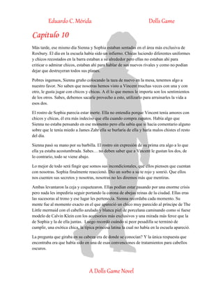 Eduardo C. Mérida Dolls Game
A Dolls Game Novel
Capitulo 10
Más tarde, ese mismo día Sienna y Sophia estaban sentadas en el área más exclusiva de
Roxbury. El día en la escuela había sido un infierno. Chicas luciendo diferentes uniformes
y chicos recostados en la barra estaban a su alrededor pero ellas no estaban ahí para
criticar o admirar chicos, estaban ahí para hablar de sus nuevos rivales y como no podían
dejar que destruyeran todos sus planes.
Pobres ingenuos, Sienna gruño colocando la taza de nuevo en la mesa, tenemos algo a
nuestro favor. No saben que nosotras hemos visto a Vincent muchas veces con una y con
otro, le gusta jugar con chicos y chicas. A él lo que menos le importa son los sentimientos
de los otros. Sabes, debemos sacarle provecho a esto, utilizarlo para arruinarles la vida a
esos dos.
El rostro de Sophia parecía estar inerte. Ella no entendía porque Vincent tenía amores con
chicos y chicas, él era más indeciso que ella cuando compra zapatos. Había algo que
Sienna no estaba pensando en ese momento pero ella sabía que si hacia comentario alguno
sobre que le tenía miedo a James Zahr ella se burlaría de ella y haría malos chistes el resto
del día.
Sienna pasó su mano por su barbilla. El rostro sin expresión de su prima era algo a lo que
ella ya estaba acostumbrada. Sabes… no deben saber que a Vincent le gustan los dos, de
lo contrario, todo se viene abajo.
Lo mejor de todo será fingir que somos sus incondicionales, que ellos piensen que cuentan
con nosotras. Sophia finalmente reaccionó. Dio un sorbo a su te rojo y sonrió. Que ellos
nos cuenten sus secretos y nosotras, nosotras no les diremos más que mentiras.
Ambas levantaron la ceja y coquetearon. Ellas podían estar pasando por una enorme crisis
pero nada les impediría seguir portando la corona de abejas reinas de la ciudad. Ellas eras
las sucesoras al trono y ese lugar les pertenecía. Sienna recordaba cada momento. Su
mente fue al momento exacto en el que apareció un chico muy parecido al príncipe de The
Little mermaid con el cabello azulado y blanca piel de porcelana caminando como si fuese
modelo de Calvin Klein con los accesorios más exclusivos y una mirada más feroz que la
de Sophia y la de ella juntas. Luego recordó cuándo si peor pesadilla se terminó de
cumplir, una exótica chica, la típica princesa latina la cual no había en la escuela apareció.
La pregunta que giraba en su cabeza era de donde se conocían? Y la única respuesta que
encontraba era que había sido en una de esas convenciones de tratamientos para cabellos
oscuros.
 