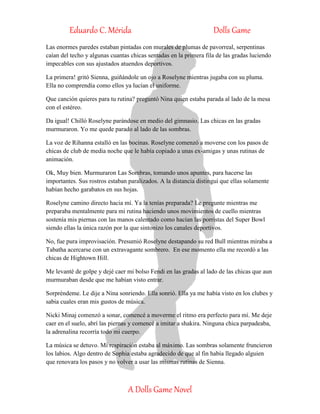 Eduardo C. Mérida Dolls Game
A Dolls Game Novel
Las enormes paredes estaban pintadas con murales de plumas de pavorreal, serpentinas
caían del techo y algunas cuantas chicas sentadas en la primera fila de las gradas luciendo
impecables con sus ajustados atuendos deportivos.
La primera! gritó Sienna, guiñándole un ojo a Roselyne mientras jugaba con su pluma.
Ella no comprendía como ellos ya lucían el uniforme.
Que canción quieres para tu rutina? preguntó Nina quien estaba parada al lado de la mesa
con el estéreo.
Da igual! Chilló Roselyne parándose en medio del gimnasio. Las chicas en las gradas
murmuraron. Yo me quede parado al lado de las sombras.
La voz de Rihanna estalló en las bocinas. Roselyne comenzó a moverse con los pasos de
chicas de club de media noche que le había copiado a unas ex-amigas y unas rutinas de
animación.
Ok, Muy bien. Murmuraron Las Sombras, tomando unos apuntes, para hacerse las
importantes. Sus rostros estaban paralizados. A la distancia distinguí que ellas solamente
habían hecho garabatos en sus hojas.
Roselyne camino directo hacia mí. Ya la tenías preparada? Le pregunte mientras me
preparaba mentalmente para mi rutina haciendo unos movimientos de cuello mientras
sostenía mis piernas con las manos calentado como hacían las porristas del Super Bowl
siendo ellas la única razón por la que sintonizo los canales deportivos.
No, fue pura improvisación. Presumió Roselyne destapando su red Bull mientras miraba a
Tabatha acercarse con un extravagante sombrero. En ese momento ella me recordó a las
chicas de Hightown Hill.
Me levanté de golpe y dejé caer mi bolso Fendi en las gradas al lado de las chicas que aun
murmuraban desde que me habían visto entrar.
Sorpréndeme. Le dije a Nina sonriendo. Ella sonrió. Ella ya me había visto en los clubes y
sabia cuales eran mis gustos de música.
Nicki Minaj comenzó a sonar, comencé a moverme el ritmo era perfecto para mí. Me deje
caer en el suelo, abrí las piernas y comencé a imitar a shakira. Ninguna chica parpadeaba,
la adrenalina recorría todo mi cuerpo.
La música se detuvo. Mi respiración estaba al máximo. Las sombras solamente fruncieron
los labios. Algo dentro de Sophia estaba agradecido de que al fin había llegado alguien
que renovara los pasos y no volver a usar las mismas rutinas de Sienna.
 