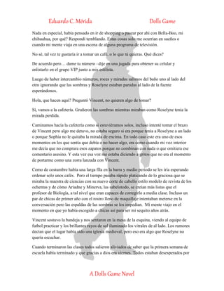 Eduardo C. Mérida Dolls Game
A Dolls Game Novel
Nada en especial, había pensado en ir de shopping o pasear por ahí con Bella-Boo, mi
chihuahua, por qué? Respondí temblando. Estas cosas solo me ocurrían en sueños o
cuando mi mente viaja en una escena de alguna programa de televisión.
No sé, tal vez te gustaría ir a tomar un café, o lo que tú quieras. Qué dices?
De acuerdo pero… dame tu número –dije en una jugada para obtener su celular y
enlistarlo en el grupo VIP junto a mis estilista.
Luego de haber intercambio números, roces y miradas salimos del baño uno al lado del
otro ignorando que las sombras y Roselyne estaban paradas al lado de la fuente
esperándonos.
Hola, que hacen aquí? Preguntó Vincent, no quieren algo de tomar?
Sí, vamos a la cafetería. Gruñeron las sombras mientras miraban como Roselyne tenía la
mirada perdida.
Caminamos hacia la cafetería como si estuviéramos solos, incluso intenté tomar el brazo
de Vincent pero algo me detuvo, no estaba seguro si era porque tenía a Roselyne a un lado
o porque Sophia no le quitaba la mirada de encima. En todo caso este era uno de esos
momentos en los que sentía que debía o no hacer algo, era como cuando mi voz interior
me decía que no comprara esos zapatos porque no combinan con nada o que omitiera ese
comentario asesino. Y esta vez esa voz me estaba diciendo a gritos que no era el momento
de portarme como una zorra lanzada con Vincent.
Como de costumbre había una larga fila en la barra y medio periodo se les iría esperando
ordenar solo unos cafés. Pero el tiempo pasaba rápido platicando de lo graciosa que se
miraba la maestra de ciencias con su nuevo corte de cabello estilo modelo de revista de los
ochentas y de cómo Ariadne y Minerva, las sabelotodo, se creían más listas que el
profesor de Biología, a tal nivel que eran capaces de corregirlo a media clase. Incluso un
par de chicas de primer año con el rostro lleno de maquillaje intentaban meterse en la
conversación pero las espaldas de las sombras se los impedían. Mi mente viajo en el
momento en que yo había escogido a chicas así para ser mi sequito años atrás.
Vincent sostuvo la bandeja y nos sentaron en la mesa de la esquina, viendo al equipo de
futbol practicar y los brillantes rayos de sol iluminado los vitrales de al lado. Los rumores
decían que el lugar había sido una iglesia medieval, pero eso era algo que Roselyne no
quería escuchar.
Cuando terminaron las clases todos salieron aliviados de saber que la primera semana de
escuela había terminado y que gracias a dios era viernes. Todos estaban desesperados por
 