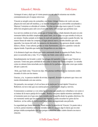 Eduardo C. Mérida Dolls Game
A Dolls Game Novel
Arranqué el auto y dejé que el viento pasara por mi cabello mientras me miraba
constantemente por el espejo retrovisor.
Vincent se arregló como de costumbre, con botas vintage, chaleco de vestir con una
playera de rock and roll metálica, y se marchó tranquilo en su convertible escuchando a
Maroon 5 mientras se aferraba al volante, las citas no eran algo nuevo para él. Lo más
difícil de arreglarse para salir con el socialite había sido escoger que perfume usar.
Los nervios estaban en el aire, sentía que el tiempo había volado durante día pero en este
momento había decidido simplemente pasar lento, era la quita vez que miraba el reloj en
un minuto. Estaba sentado en la banca la cual solo pasaba esquivando cuando llevaba las
manos llenas de todas las compras, el lugar parecía nuevo, miraba detalles que solo
ignoraba. Las mesas del café, los anuncios de descuentos y los quioscos donde venden
dulces y flores. Unas señoras gordas se reían fuertemente y el olor a pasteles venia de
alguna tienda. Esperaba que nadie me fotografiara en esa situación.
A la distancia logré una silueta que venía caminando desde la esquina de Prada. Poco a
poco se acercaba más y más. Vi a Vincent, tan lindo como solo él podía ser.
Inmediatamente me levanté y estiré las arrugas del pantalón y esperé a que Vincent se
acercara. Tomé una gran cantidad de aire como si nunca más fuera a respirar. Lo miraba
como en cámara lenta mesclada con la música de los parlantes sin poder creer que estaba
ahí por y para mí.
Hola, que lindo estas. Vincent me dijo. Mis piernas temblaron en ese momento estaba
tocando el cielo con las manos.
Gracias, y tu, tu pareces modelo de revista, respondí, diciendo lo primero que vino a mi
mente disimulando con una sonrisa.
Sin pensarlo, me acerqué y le di un beso en la mejía por lo cual rápido Vincent se
Ruborizó, no tuvo más que esa sonrisa pícara, y nerviosa de alegría y nervios.
Comenzamos a caminar y a ver cómo las personas que pasaba nos volteaban a ver como si
se tratase de la nueva pareja de la ciudad. Realice una pose rápida mientras caminado en
el momento justo en el que una chica tomaba una fotografía desde las gradas eléctricas. En
ese momento sentía que los paparazzi nos seguían y podía escuchar los gritos de los
fanáticos en las calles de Hollywood luego haber protagonizado una película.
La seguridad que James mostraba, llamó mucho la atención de Vincent. Un punto más a
su favor, pensó mientras sentía las miradas sobre él, aunque algo le decía que no eran
porque estaba acompañado sino que porque rumoraban sobre cuánto duraría esa nueva
relación.
 