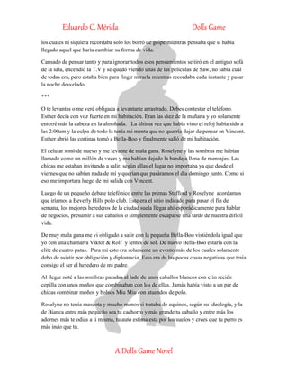 Eduardo C. Mérida Dolls Game
A Dolls Game Novel
los cuales ni siquiera recordaba solo los borró de golpe mientras pensaba que si había
llegado aquel que haría cambiar su forma de vida.
Cansado de pensar tanto y para ignorar todos esos pensamientos se tiró en el antiguo sofá
de la sala, encendió la T.V y se quedó viendo unas de las películas de Saw, no sabía cuál
de todas era, pero estaba bien para fingir mirarla mientras recordaba cada instante y pasar
la noche desvelado.
***
O te levantas o me veré obligada a levantarte arrastrado. Debes contestar el teléfono.
Esther decía con voz fuerte en mi habitación. Eran las diez de la mañana y yo solamente
enterré más la cabeza en la almohada. La última vez que había visto el reloj había sido a
las 2:00am y la culpa de todo la tenía mi mente que no querría dejar de pensar en Vincent.
Esther abrió las cortinas tomó a Bella-Boo y finalmente salió de mi habitación.
El celular sonó de nuevo y me levante de mala gana. Roselyne y las sombras me habían
llamado como un millón de veces y me habían dejado la bandeja llena de mensajes. Las
chicas me estaban invitando a salir, según ellas el lugar no importaba ya que desde el
viernes que no sabían nada de mí y querían que pasáramos el día domingo junto. Como si
eso me importara luego de mi salida con Vincent.
Luego de un pequeño debate telefónico entre las primas Stafford y Roselyne acordamos
que iríamos a Beverly Hills polo club. Este era el sitio indicado para pasar el fin de
semana, los mejores herederos de la ciudad suela llegar ahí esporádicamente para hablar
de negocios, presumir a sus caballos o simplemente escaparse una tarde de nuestra difícil
vida.
De muy mala gana me vi obligado a salir con la pequeña Bella-Boo vistiéndola igual que
yo con una chamarra Viktor & Rolf y lentes de sol. De nuevo Bella-Boo estaría con la
elite de cuatro patas. Para mí esto era solamente un evento más de los cuales solamente
debo de asistir por obligación y diplomacia. Esto era de las pocas cosas negativas que traía
consigo el ser el heredero de mi padre.
Al llegar noté a las sombras paradas al lado de unos caballos blancos con crin recién
cepilla con unos moños que combinaban con los de ellas. Jamás había visto a un par de
chicas combinar moños y bolsos Miu Miu con atuendos de polo.
Roselyne no tenía mascota y mucho menos si trataba de equinos, según su ideología, y la
de Bianca entre más pequeño sea tu cachorro y más grande tu caballo y entre más los
adornes más te odias a ti misma, tu auto estima esta por los suelos y crees que tu perro es
más indo que tú.
 