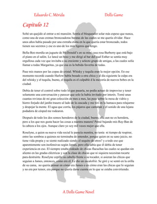 Eduardo C. Mérida Dolls Game
A Dolls Game Novel
Capitulo 12
Solté un quejido al entrar a mi mansión. Sentía el bloqueador solar más espeso que nunca,
como una de esas cremas bronceadoras baratas de las cuales se me quería olvidar. Hace
unos años había pasado por una extraña etapa en la que quería estar bronceado, todos
tienen sus secretos y ese es uno de los más ligeros que tengo.
Bella-Boo mordía un juguete de McDonald’s en su mini casa rosa Burberry que está bajo
el piano en el salón. Le lancé un beso y me dirigí al bar del cual Esther se sentía muy
orgullosa cada vez que invitaba a su creciente y selecto grupo de amigas, a las cuales solía
llamar a todas Margaritas, ya que esa es la bebida favorita de todas.
Pase mis manos por las copas de cristal. Whisky y tequila eran la mejor opción. En ese
momento recordé cuando Harlow había besado a otra chica y al día siguiente la culpa era
del whisky y el tequila, bueno, el tequila es el culpable d la mayoría de nuevos bebes en la
ciudad.
Debía de tener el control sobre todo lo que pasaría, no podía actuar de improviso y tener
solamente una conversación y parecer que solo la había invitado por interés. Tomé unas
cuantas revistas de mi gran colección de mes a mes, las puse sobre la mesa de vidrio y
hierro forjado del jardín trasero al lado de la cascada y me tiré en la hamaca para relajarme
y despejar la mente. El agua que corría, los pájaros que cantaban y el sonido de una lejana
podadora de césped me rodearon.
Después de todo los dos somos herederos de la ciudad, bueno, ella aun no es heredera,
pero a los que nos gusta hacer las cosas a nuestra manera! Pensé bajando mis Ray-Ban de
la cabeza a los ojos. Aunque claro yo soy mil veces mejor que ella.
Roselyne, a quien su nueva vida social le parecía mentira, no tenía ni tiempo de respirar,
entre las sombras a quienes no terminaba de entender, porque quien en su sano juicio, no
tiene vida propia y se siente realizado siendo el sequito de otros? y a todo eso que
aparentemente son inofensivas según James, pero ella sabía que él debía de tener
experiencia en eso. El siempre estaba rodeado de chicas flacuchas las cuales se quedan sin
aliento en las gradas eléctricas y son la clase de chicas que ni siquiera necesitan tocarte
para destruirte. Roselyne cepillo su cabello frente a su tocador, si asieran las chicas que
seguían a James, entonces, como era el. Le dio un escalofrió. Se giró y se sentó en la orilla
de su cama, no quería pensar en cómo era James o en cómo eran las chicas que lo seguían
y no era por temor, era porque no quería darse cuenta en lo que se estaba convirtiendo.
 