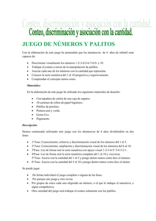 JUEGO DE NÚMEROS Y PALITOS
Con la elaboración de este juego he pretendido que los alumnos/as de 4 años de infantil sean
capaces de:
• Discriminar visualmente los números 1-2-3-4-5-6-7-8-9- y 10.
• Trabajar el conteo a través de la manipulación de palillos.
• Asociar cada uno de los números con la cantidad que representa.
• Conocer la serie numérica del 1 al 10 progresiva y regresivamente.
• Comprendan el concepto tantos como.
Materiales:
En la elaboración de este juego he utilizado los siguientes materiales de desecho:
• Una tapadera de cartón de una caja de zapatos.
• 10 cartones de rollos de papel higiénico.
• Palillos de pinchito.
• Pintura azul y verde.
• Goma Eva
• Pegamento.
Descripción:
Hemos comenzado utilizando este juego con los alumnos/as de 4 años dividiéndolo en dos
fases:
• 1ª Fase: Conocimiento, refuerzo y discriminación visual de los números del 1 al 5.
• 2ª Fase: Conocimiento, ampliación y discriminación visual de los números del 6 al 10.
• 3ªFase: Leo de forma oral la serie numérica con apoyo visual 1-2-3-4-5/ 5-4-3-2-1.
• 4ªFase: Leo de forma oral la serie numérica completa del 1 al 10 y viceversa.
5ª Fase: Asocio con la cantidad del 1 al 5 y pongo dentro tantos como dice el número.
• 6ª Fase: Asocio con la cantidad del 5 al 10 y pongo dentro tantos como dice el númer
Se puede jugar:
• De forma individual el juego completo o alguna de las fases.
• Por parejas uno juega y otro revisa.
• Por grupos de cinco cada uno eligiendo un número, o el que le indique el maestro/a, o
algún compañero/a.
• Otra variedad del juego será trabajar el conteo solamente con los palillos.
 