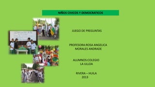 NIÑOS CIVICOS Y DEMOCRATICOS

JUEGO DE PREGUNTAS

PROFESORA:ROSA ANGELICA
MORALES ANDRADE
ALUMNOS:COLEGIO
LA ULLOA
RIVERA – HUILA
2013

 