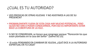 ¿CUAL ES TU AUTORIDAD?
• VEO PREDICAS DE OTRAS IGLESIAS Y NO ASISTIMOS A LAS DE SU
PRESENCIA?
• PROBABLEMENTE FUERA DE ESTA CASA HAY MUCHO POTENCIAL, PERO
QUIZÁ NO VAN A PODER CONOCERNOS, POR ESO ES IMPORTANTE ESTAR
BAJO LA COBERTURA DE LA IGLE.
• Si NO SE CONGREGAN, se tienen que congregar porque “florecerán los que
están plantados en la casa del Señor” (Salmo 92:13).
• -Si estás PENSANDO EN CAMBIAR DE IGLESIA, ¿QUÉ DICE A LA AUTORIDAD
ESPIRITUAL EN TU CASA?
 