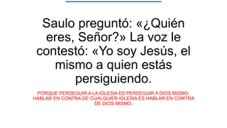Saulo preguntó: «¿Quién
eres, Señor?» La voz le
contestó: «Yo soy Jesús, el
mismo a quien estás
persiguiendo.
PORQUE PERSEGUIR A LA IGLESIA ES PERSEGUIR A DIOS MISMO.
HABLAR EN CONTRA DE CUALQUIER IGLESIA ES HABLAR EN CONTRA
DE DIOS MISMO.
 