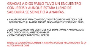 GRACIAS A DIOS PABLO TUVO UN ENCUENTRO
CON JESÚS Y AUNQUE ESTABA LLENO DE
SABIDURÍA SE SOMETIÓ A ANANÍAS.
• ANANÍAS NO ERA MUY CONOCIDO, Y QUIZÁ CUANDO NOS DICEN QUE
OBEDEZCAMOS AL PASTOR ANDRÉS PENSAMOS POSITIVAMENTE, PERO:
¿QUÉ PASA CUANDO NOS DICEN QUE NOS SOMETAMOS A AUTORIDADES
POCO CONOCIDAS? ¿NUESTROS PAPÁS?
¿SEMÁFOROS?¿SERVIDORES?¿LÍDERES?
PABLO SE SOMETIÓ FÁCILMENTE A ANANÍAS PORQUE RECONOCIÓ EN ÉL LA
AUTORIDAD DE DIOS
 