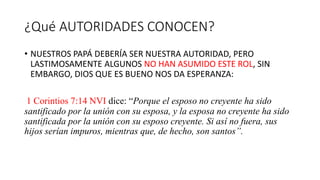 ¿Qué AUTORIDADES CONOCEN?
• NUESTROS PAPÁ DEBERÍA SER NUESTRA AUTORIDAD, PERO
LASTIMOSAMENTE ALGUNOS NO HAN ASUMIDO ESTE ROL, SIN
EMBARGO, DIOS QUE ES BUENO NOS DA ESPERANZA:
1 Corintios 7:14 NVI dice: “Porque el esposo no creyente ha sido
santificado por la unión con su esposa, y la esposa no creyente ha sido
santificada por la unión con su esposo creyente. Si así no fuera, sus
hijos serían impuros, mientras que, de hecho, son santos”.
 