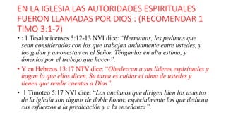 EN LA IGLESIA LAS AUTORIDADES ESPIRITUALES
FUERON LLAMADAS POR DIOS : (RECOMENDAR 1
TIMO 3:1-7)
• : 1 Tesalonicenses 5:12-13 NVI dice: “Hermanos, les pedimos que
sean considerados con los que trabajan arduamente entre ustedes, y
los guían y amonestan en el Señor. Ténganlos en alta estima, y
ámenlos por el trabajo que hacen”.
• Y en Hebreos 13:17 NTV dice: “Obedezcan a sus líderes espirituales y
hagan lo que ellos dicen. Su tarea es cuidar el alma de ustedes y
tienen que rendir cuentas a Dios”.
• 1 Timoteo 5:17 NVI dice: “Los ancianos que dirigen bien los asuntos
de la iglesia son dignos de doble honor, especialmente los que dedican
sus esfuerzos a la predicación y a la enseñanza”.
 