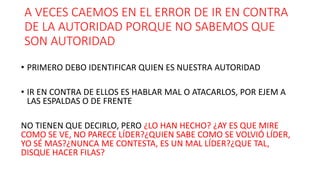 A VECES CAEMOS EN EL ERROR DE IR EN CONTRA
DE LA AUTORIDAD PORQUE NO SABEMOS QUE
SON AUTORIDAD
• PRIMERO DEBO IDENTIFICAR QUIEN ES NUESTRA AUTORIDAD
• IR EN CONTRA DE ELLOS ES HABLAR MAL O ATACARLOS, POR EJEM A
LAS ESPALDAS O DE FRENTE
NO TIENEN QUE DECIRLO, PERO ¿LO HAN HECHO? ¿AY ES QUE MIRE
COMO SE VE, NO PARECE LÍDER?¿QUIEN SABE COMO SE VOLVIÓ LÍDER,
YO SÉ MAS?¿NUNCA ME CONTESTA, ES UN MAL LÍDER?¿QUE TAL,
DISQUE HACER FILAS?
 