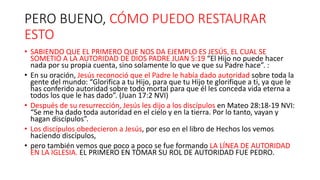 PERO BUENO, CÓMO PUEDO RESTAURAR
ESTO
• SABIENDO QUE EL PRIMERO QUE NOS DA EJEMPLO ES JESÚS, EL CUAL SE
SOMETIÓ A LA AUTORIDAD DE DIOS PADRE JUAN 5:19 “El Hijo no puede hacer
nada por su propia cuenta, sino solamente lo que ve que su Padre hace”. :
• En su oración, Jesús reconoció que el Padre le había dado autoridad sobre toda la
gente del mundo: “Glorifica a tu Hijo, para que tu Hijo te glorifique a ti, ya que le
has conferido autoridad sobre todo mortal para que él les conceda vida eterna a
todos los que le has dado”. (Juan 17:2 NVI)
• Después de su resurrección, Jesús les dijo a los discípulos en Mateo 28:18-19 NVI:
“Se me ha dado toda autoridad en el cielo y en la tierra. Por lo tanto, vayan y
hagan discípulos”.
• Los discípulos obedecieron a Jesús, por eso en el libro de Hechos los vemos
haciendo discípulos,
• pero también vemos que poco a poco se fue formando LA LÍNEA DE AUTORIDAD
EN LA IGLESIA. EL PRIMERO EN TOMAR SU ROL DE AUTORIDAD FUE PEDRO.
 