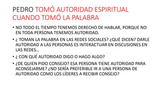 PEDRO TOMÓ AUTORIDAD ESPIRITUAL
CUANDO TOMÓ LA PALABRA
• NO TODO EL TIEMPO TENEMOS DERECHO DE HABLAR, PORQUE NO
EN TODA PERSONA TENEMOS AUTORIDAD.
• ¿ TOMAN LA PALABRA EN LAS REDES SOCIALES? ¿QUÉ DICEN? DARLE
AUTORIDAD A LAS PERSONAS ES INTERACTUAR EN DISCUSIONES EN
LAS REDES…
• ¿ CON QUÉ AUTORIDAD DIGO O HAGO ALGO?
• ¿DE QUIEN PIDO CONSEJO? ESA PERSONA TIENE AUTORIDAD PARA
ACONSEJARME? ¿NO SERÍA PREFERIBLE IR A UNA PERSONA DE
AUTORIDAD COMO LOS LÍDERES A RECIBIR CONSEJO?
 