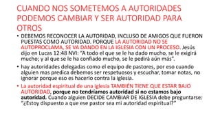 CUANDO NOS SOMETEMOS A AUTORIDADES
PODEMOS CAMBIAR Y SER AUTORIDAD PARA
OTROS
• DEBEMOS RECONOCER LA AUTORIDAD, INCLUSO DE AMIGOS QUE FUERON
PUESTAS COMO AUTORIDAD. PORQUE LA AUTORIDAD NO SE
AUTOPROCLAMA, SE VA DANDO EN LA IGLESIA CON UN PROCESO. Jesús
dijo en Lucas 12:48 NVI: “A todo el que se le ha dado mucho, se le exigirá
mucho; y al que se le ha confiado mucho, se le pedirá aún más”.
• hay autoridades delegadas como el equipo de pastores, por eso cuando
alguien mas predica debemos ser respetuosos y escuchar, tomar notas, no
ignorar porque eso es hacerlo contra la iglesia.
• La autoridad espiritual de una iglesia TAMBIÉN TIENE QUE ESTAR BAJO
AUTORIDAD, porque no tendríamos autoridad si no estamos bajo
autoridad. Cuando alguien DECIDE CAMBIAR DE IGLESIA debe preguntarse:
“¿Estoy dispuesto a que ese pastor sea mi autoridad espiritual?”
 