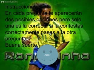 Instrucciones
En cada pregunta te aparecerán
dos posibles opciones pero solo
una es la correcta si la contestas
correctamente pasas a la otra
pregunta.
Buena suerte.
                 Jugar
 