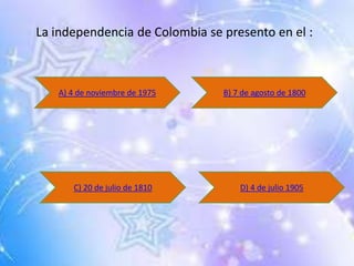 La independencia de Colombia se presento en el :
A) 4 de noviembre de 1975 B) 7 de agosto de 1800
C) 20 de julio de 1810 D) 4 de julio 1905