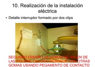 10. Realización de la instalación
                  eléctrica
●   Detalle interruptor formado por dos clips




    SEGUNDO ERROR LAS GOMAS SE SALEN DE
    LAS POLEAS, COLOCO REBORDE CON OTRAS
    GOMAS USANDO PEGAMENTO DE CONTACTO
 