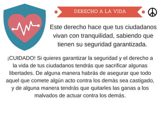 DERECHO A LA VIDA
Este derecho hace que tus ciudadanos
vivan con tranquilidad, sabiendo que
tienen su seguridad garantizada.
¡CUIDADO! Si quieres garantizar la seguridad y el derecho a
la vida de tus ciudadanos tendrás que sacrificar algunas
libertades. De alguna manera habrás de asegurar que todo
aquel que comete algún acto contra los demás sea castigado,
y de alguna manera tendrás que quitarles las ganas a los
malvados de actuar contra los demás.
 