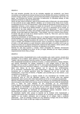 GRUPO 4
Del nivel terrestre proceden dos de los animales sagrados por excelencia, que fueron
concebidos como epifanías de fuerzas divinas de los tres ámbitos del cosmos: la serpiente, que
encarna al agua, al cielo y a la tierra, como la fuerza fecundante y engendradora de la vida, y el
jaguar, que simboliza las fuerzas irracionales, la destrucción, la naturaleza salvaje, el cielo
nocturno y el Sol en su viaje por el inframundo.
Dentro de esta misma concepción, bajo el nivel terrestre está el inframundo, de nueve estratos,
el más profundo de los cuales (Mitnal o Xibalba), es la morada de los dioses de la muerte,
encabezados por Ah Puch ("El descarnado"). Estos dioses se representan en los códices como
esqueletos humanos o como cuerpos en estado de corrupción. En el simbolismo animal, el
inframundo es el vientre de la deidad terrestre, la cual, en su asociación con la muerte, se
representa en las artes plásticas como un gran mascarón descarnado. Y sobre el plano
terrestre se encuentran los cielos: trece estratos donde moran distintos dioses, por lo general
astrales, el que está regido por Oxlahuntiku; "Trece Deidad", dios uno y trece al mismo tiempo.
El estrato más alto es el sitio de la deidad suprema: Hunab Ku, "Dios Uno", para los mayas
yucatecos, identificado con Itzamna.
Itzamna fue simbolizado, en toda el área maya, por un dragón serpiente emplumada bicéfala o
animal fantástico con cuerpo de serpiente, plumas, patas de lagarto o pezuñas de venado, que
encarna la energía sagrada fecundante del cosmos. En los códices, Itzamna se representa
como un dragón, pero también en forma humana: como un anciano con rasgos serpentinos en
el rostro; a su lado aparece su parte femenina, señora del tejido y la pintura con la que se
coloreó el mundo. En su aspecto antropomorfo, Itzamna fue dios creador y héroe cultural, pues
se dice que inventó la agricultura, la escritura, el calendario y la medicina.
Además de este dios supremo y creador, fueron principales las deidades directamente
asociadas con la fertilidad de la tierra: el Sol y el agua, llamados por los mayas yucatecos
respectivamente Kinich Ahau y Chaac.
GRUPO 6
Las leyendas pintan a Quetzalcóatl como un jefe venerable, justo, casto y sereno, amante de la
sobriedad y de la rectitud, quien gobernó a los toltecas. Esto se explica porque Ce Acatl
Topiltzin, líder de los toltecas, tomó por nombre “Ce Acatl Topiltzin Quetzalcóatl”.
Pero Quetzalcóatl rechazaba los sacrificios humanos, y muchos hechiceros y dioses violentos,
que querían alimentarse con sangre, empezaron a urdir intrigas contra el Gran Rey.
Sahagún narra en su libro 3, capítulos del 2 al 14, cómo gobernaba Quetzalcóatl en Tula, hasta
que llegaron ante él tres hechiceros malignos, y uno de ellos, Huitzilopochtli, consiguió hacerlo
beber vino blanco de la tierra (pulque), con lo que lo hizo emborracharse.
En su borrachera, Quetzalcóatl hizo cosas vergonzosas, y dándose cuenta de su falta (la
borrachera era un pecado gravísimo entre los indígenas), se dio por vencido ante
Huitzilopochtli, y huyó hacia el Oriente, a Tlapallan, pero prometió que un día volvería, y que
recuperaría lo que era suyo.
La fecha que profetizó para su regreso resultó en una coincidencia tan increíble como
providencial, pues en 1519 del calendario cristiano, año Ce-Acatl, tenía que regresar
Quetzalcoatl, quien muchos años antes había partido por el mar, en una balsa de serpientes.
Mientras Quetzalcóatl estaba ausente, el dios más poderoso era Huitzilopochtli-Tezcatlipoca,
dios de la guerra, dios tribal de los mexicas, quien sin embargo temía la vuelta de Quetzalcóatl,
como a todos los huey tlatoanis se les anunciaba en su entronización.
Cuando llegaron los españoles, de piel blanca como Quetzalcoátl, Motecuhzoma Xocoyotzin,
huey tlatoani de Tenochtitlán, no pudo sino dar por hecho que Quetzalcóatl regresaba a
vengarse de Huitzilopochtli, y en sus titánicos esfuerzos por detener al Antiguo Rey, envió
contra Cortés un grupo de hechiceros de Tezcatlipoca, quienes intentarían vencer a
Quetzalcoátl como antaño, y que en este caso, nada conseguirían.
Es importante reseñar esto, porque la leyenda de la rivalidad entre Quetzalcoátl y
Huitzilopochtli tendría gran importancia al momento de la Conquista, que para los indígenas
significó no una invasion extranjera, sino el regreso de un antiguo, sabio y prudente
gobernante… quien sin embargo revelaría ser muy diferente al antiguo dios de los toltecas,
pareciéndose más a Xolotl, el alter ego maligno de Quetzalcóatl.
 