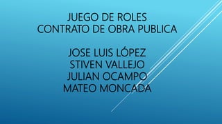 JUEGO DE ROLES
CONTRATO DE OBRA PUBLICA
JOSE LUIS LÓPEZ
STIVEN VALLEJO
JULIAN OCAMPO
MATEO MONCADA
 