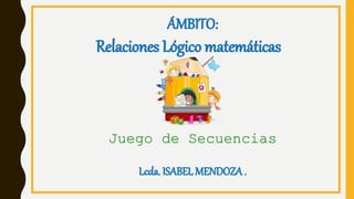 Juego de Secuencias
ÁMBITO:
Relaciones Lógico matemáticas
Lcda. ISABEL MENDOZA .
 